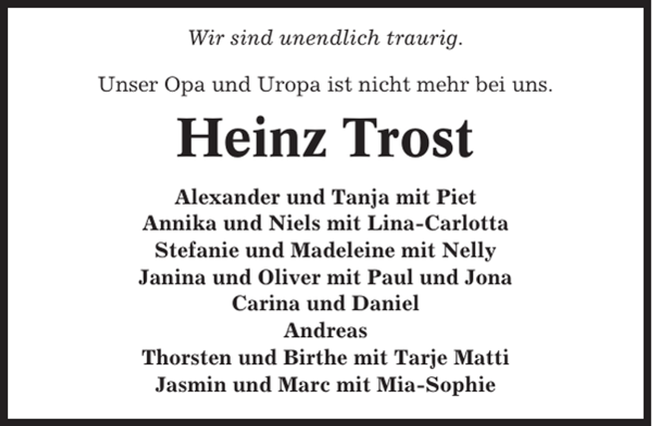 <p>Wir sind unendlich traurig.<br />Unser Opa und Uropa ist nicht mehr bei uns.</p><p>Heinz Trost<br />Alexander und Tanja mit Piet<br />Annika und Niels mit Lina-Carlotta<br />Stefanie und Madeleine mit Nelly<br />Janina und Oliver mit Paul und Jona<br />Carina und Daniel<br />Andreas<br />Thorsten und Birthe mit Tarje Matti<br />Jasmin und Marc mit Mia-Sophie</p>
