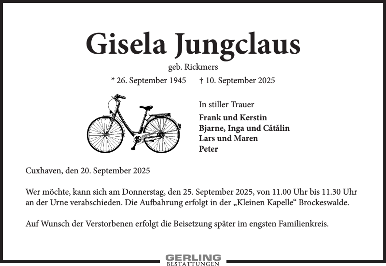 <p>Gisela Jungclaus<br />geb. Rickmers<br />* 26. September 1945 † 10. September 2025</p><p>In stiller Trauer<br />Frank und Kerstin<br />Bjarne, Inga und Cˇatˇalin<br />Lars und Maren<br />Peter<br />Cuxhaven, den 20. September 2025<br />Wer möchte, kann sich am Donnerstag, den 25. September 2025, von 11.00 Uhr bis 11.30 Uhr<br />an der Urne verabschieden. Die Aufbahrung erfolgt in der „Kleinen Kapelle“ Brockeswalde.<br />Auf Wunsch der Verstorbenen erfolgt die Beisetzung später im engsten Familienkreis.</p>