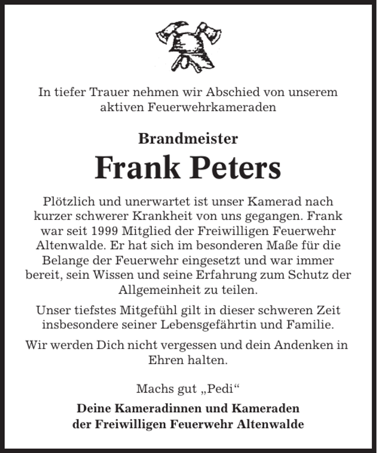 <p>In tiefer Trauer nehmen wir Abschied von unserem<br />aktiven Feuerwehrkameraden</p><p>Brandmeister</p><p>Frank Peters<br />Plötzlich und unerwartet ist unser Kamerad nach<br />kurzer schwerer Krankheit von uns gegangen. Frank<br />war seit 1999 Mitglied der Freiwilligen Feuerwehr<br />Altenwalde. Er hat sich im besonderen Maße für die<br />Belange der Feuerwehr eingesetzt und war immer<br />bereit, sein Wissen und seine Erfahrung zum Schutz der<br />Allgemeinheit zu teilen.<br />Unser tiefstes Mitgefühl gilt in dieser schweren Zeit<br />insbesondere seiner Lebensgefährtin und Familie.<br />Wir werden Dich nicht vergessen und dein Andenken in<br />Ehren halten.<br />Machs gut „Pedi“<br />Deine Kameradinnen und Kameraden<br />der Freiwilligen Feuerwehr Altenwalde</p>