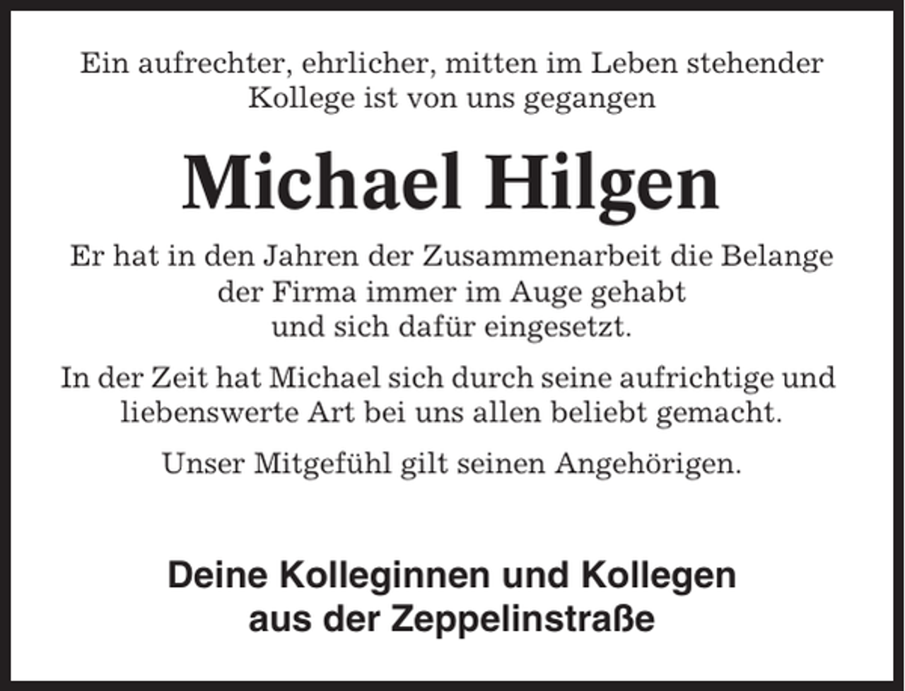 <p>Ein aufrechter, ehrlicher, mitten im Leben stehender<br />Kollege ist von uns gegangen</p><p>Michael Hilgen<br />Er hat in den Jahren der Zusammenarbeit die Belange<br />der Firma immer im Auge gehabt<br />und sich dafür eingesetzt.<br />In der Zeit hat Michael sich durch seine aufrichtige und<br />liebenswerte Art bei uns allen beliebt gemacht.<br />Unser Mitgefühl gilt seinen Angehörigen.</p><p>Deine Kolleginnen und Kollegen<br />aus der Zeppelinstraße</p>