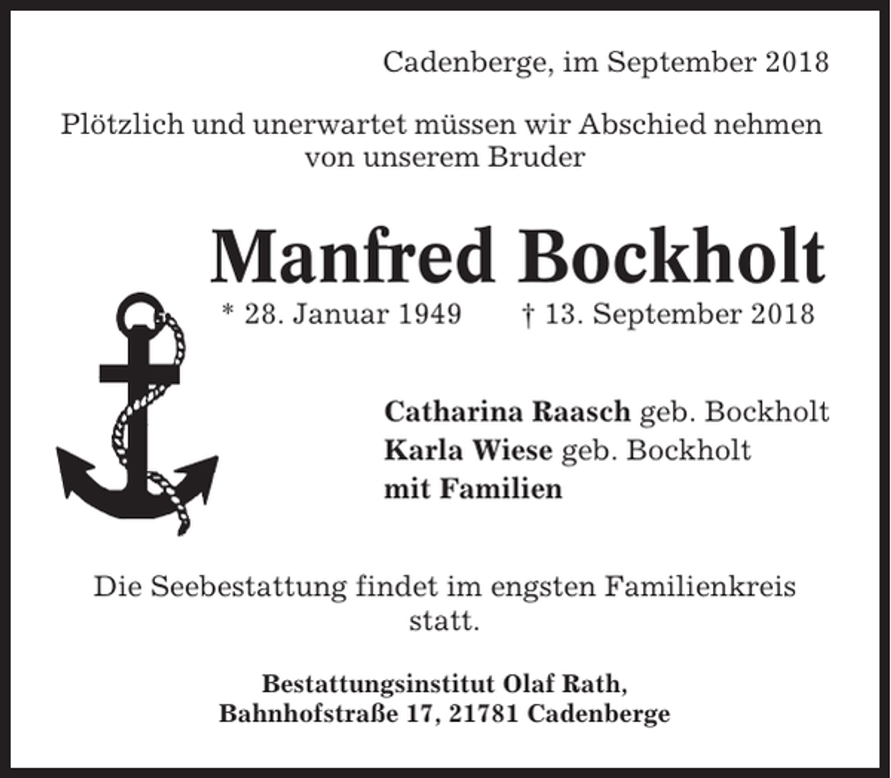 <p>Cadenberge, im September 2018<br />Plötzlich und unerwartet müssen wir Abschied nehmen<br />von unserem Bruder</p><p>Manfred Bockholt<br />* 28. Januar 1949</p><p>† 13. September 2018</p><p>Catharina Raasch geb. Bockholt<br />Karla Wiese geb. Bockholt<br />mit Familien<br />Die Seebestattung findet im engsten Familienkreis<br />statt.<br />Bestattungsinstitut Olaf Rath,<br />Bahnhofstraße 17, 21781 Cadenberge</p>