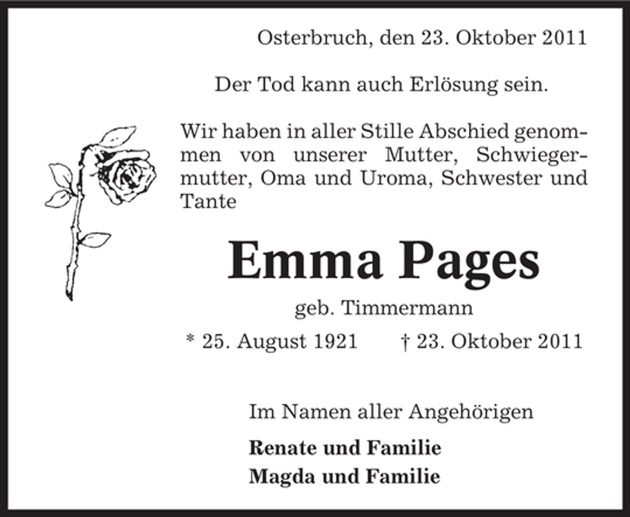<p>Osterbruch, den 23. Oktober 2011<br />Der Tod kann auch Erlösung sein.<br />Wir haben in aller Stille Abschied genommen von unserer Mutter, Schwiegermutter, Oma und Uroma, Schwester und<br />Tante</p><p>Emma Pages<br />geb. Timmermann<br />* 25. August 1921</p><p>† 23. Oktober 2011</p><p>Im Namen aller Angehörigen<br />Renate und Familie<br />Magda und Familie</p>