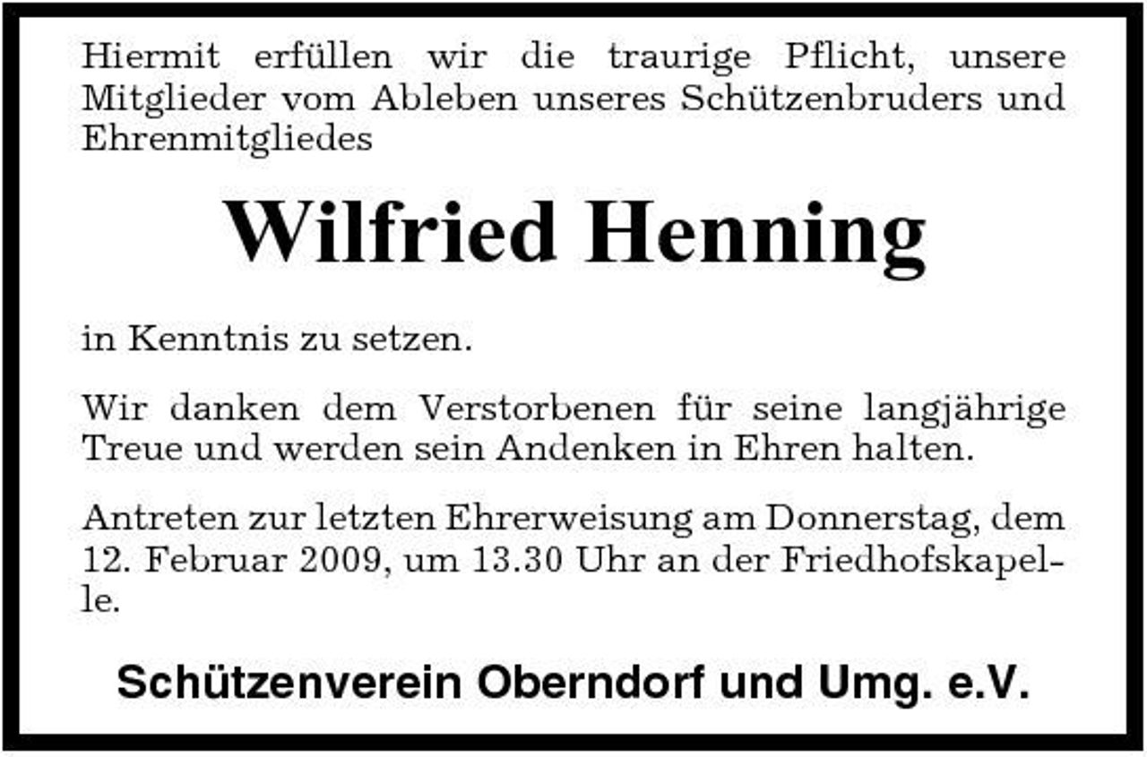 <p>Hiermit erfüllen wir die traurige Pflicht, unsere Mitglieder vom Ableben unseres Schützenbruders und Ehrenmitgliedes</p><p>Wilfried Henning<br />in Kenntnis zu setzen. Wir danken dem Verstorbenen für seine langjährige Treue und werden sein Andenken in Ehren halten. Antreten zur letzten Ehrerweisung am Donnerstag, dem 12. Februar 2009, um 13.30 Uhr an der Friedhofskapelle.</p><p>Schützenverein Oberndorf und Umg. e.V.</p>