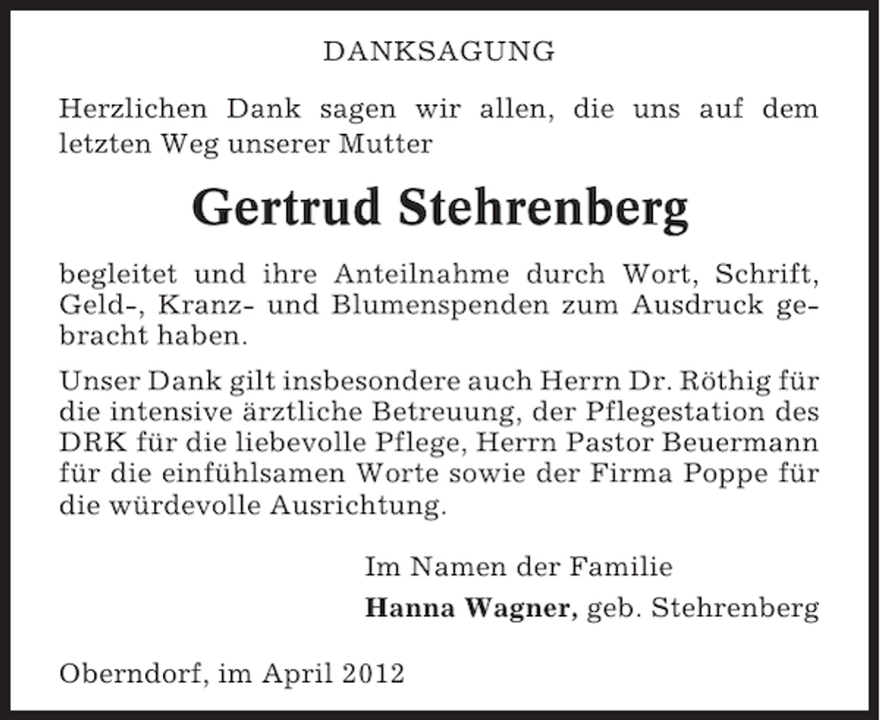 <p>DANKSAGUNG<br />Herzlichen Dank sagen wir allen, die uns auf dem<br />letzten Weg unserer Mutter</p><p>Gertrud Stehrenberg<br />begleitet und ihre Anteilnahme durch Wort, Schrift,<br />Geld-, Kranz- und Blumenspenden zum Ausdruck gebracht haben.<br />Unser Dank gilt insbesondere auch Herrn Dr. Röthig für<br />die intensive ärztliche Betreuung, der Pflegestation des<br />DRK für die liebevolle Pflege, Herrn Pastor Beuermann<br />für die einfühlsamen Worte sowie der Firma Poppe für<br />die würdevolle Ausrichtung.<br />Im Namen der Familie<br />Hanna Wagner, geb. Stehrenberg<br />Oberndorf, im April 2012</p>