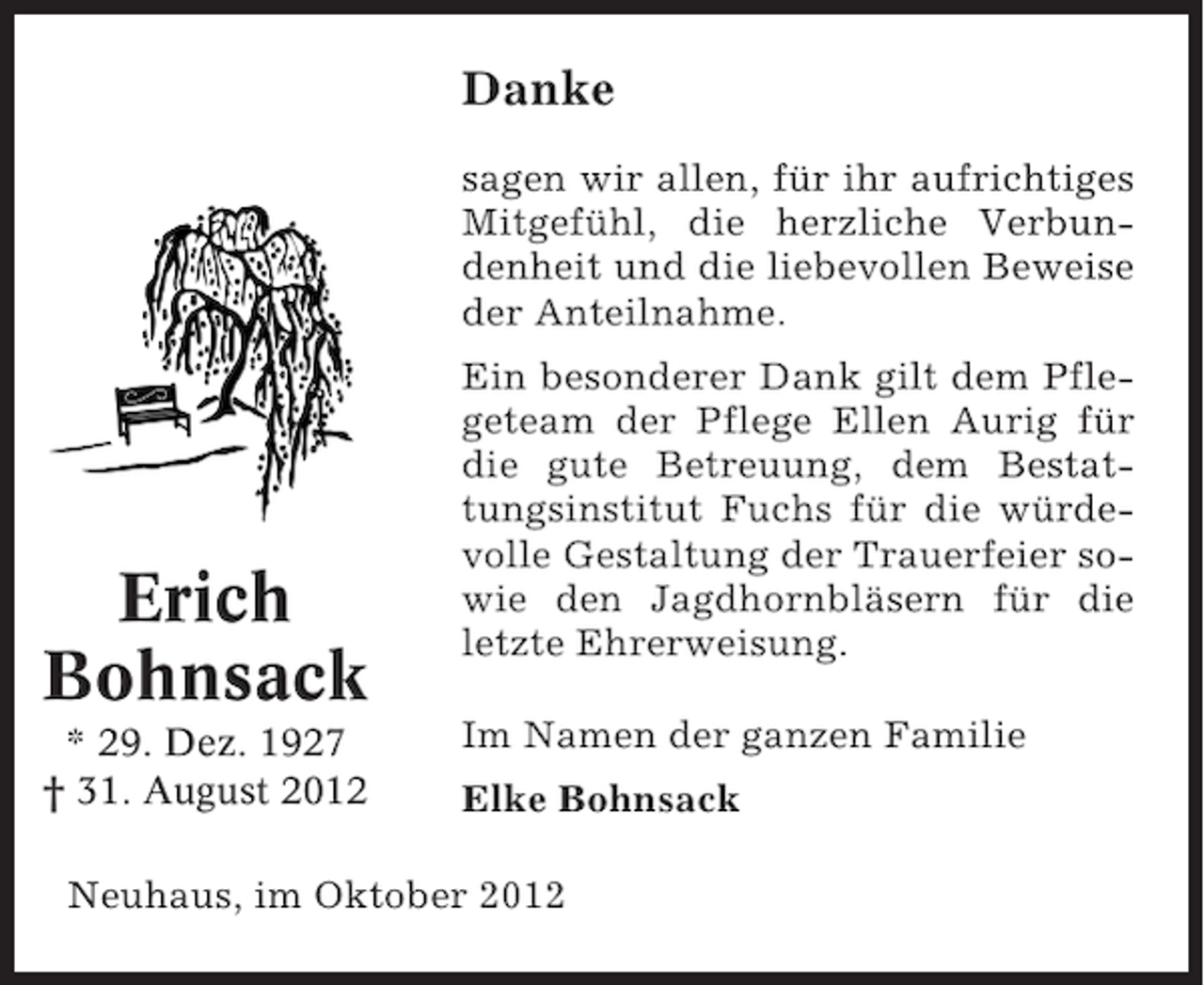 <p>Danke<br />sagen wir allen, für ihr aufrichtiges<br />Mitgefühl, die herzliche Verbundenheit und die liebevollen Beweise<br />der Anteilnahme.</p><p>Erich<br />Bohnsack<br />* 29. Dez. 1927<br />† 31. August 2012</p><p>Ein besonderer Dank gilt dem Pflegeteam der Pflege Ellen Aurig für<br />die gute Betreuung, dem Bestattungsinstitut Fuchs für die würdevolle Gestaltung der Trauerfeier sowie den Jagdhornbläsern für die<br />letzte Ehrerweisung.<br />Im Namen der ganzen Familie<br />Elke Bohnsack</p><p>Neuhaus, im Oktober 2012</p>