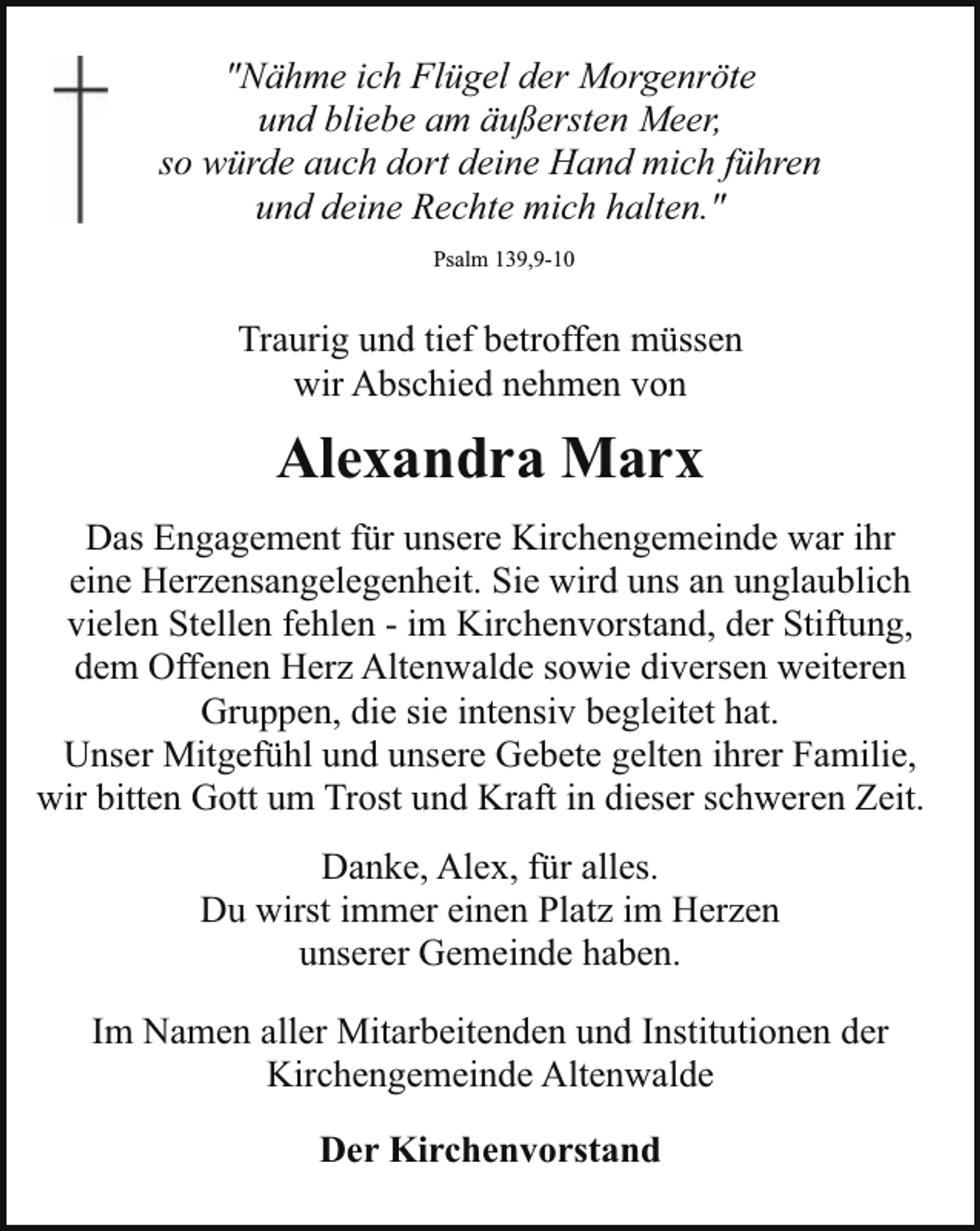 <p>"Nähme ich Flügel der Morgenröte<br />und bliebe am äußersten Meer,<br />so würde auch dort deine Hand mich führen<br />und deine Rechte mich halten."<br />Psalm 139,9-10</p><p>Traurig und tief betroffen müssen<br />wir Abschied nehmen von</p><p>Alexandra Marx<br />Das Engagement für unsere Kirchengemeinde war ihr<br />eine Herzensangelegenheit. Sie wird uns an unglaublich<br />vielen Stellen fehlen - im Kirchenvorstand, der Stiftung,<br />dem Offenen Herz Altenwalde sowie diversen weiteren<br />Gruppen, die sie intensiv begleitet hat.<br />Unser Mitgefühl und unsere Gebete gelten ihrer Familie,<br />wir bitten Gott um Trost und Kraft in dieser schweren Zeit.<br />Danke, Alex, für alles.<br />Du wirst immer einen Platz im Herzen<br />unserer Gemeinde haben.<br />Im Namen aller Mitarbeitenden und Institutionen der<br />Kirchengemeinde Altenwalde<br />Der Kirchenvorstand</p>