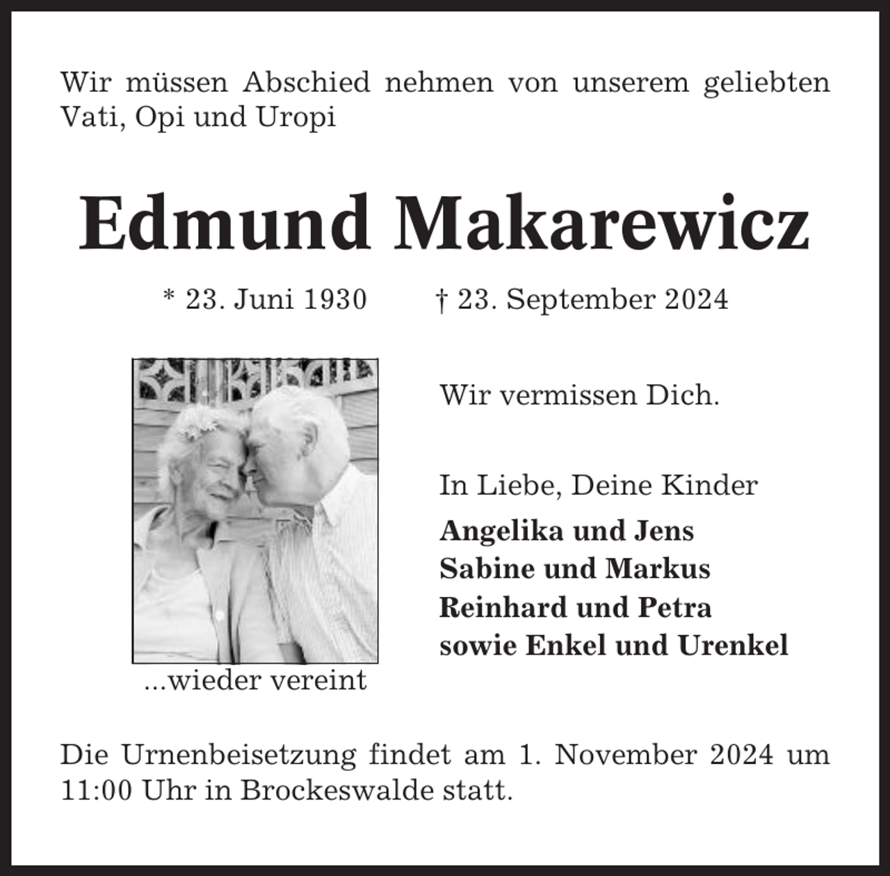 <p>Wir müssen Abschied nehmen von unserem geliebten<br />Vati, Opi und Uropi</p><p>Edmund Makarewicz<br />* 23. Juni 1930</p><p>† 23. September 2024<br />Wir vermissen Dich.<br />In Liebe, Deine Kinder<br />Angelika und Jens<br />Sabine und Markus<br />Reinhard und Petra<br />sowie Enkel und Urenkel</p><p>...wieder vereint<br />Die Urnenbeisetzung findet am 1. November 2024 um<br />11:00 Uhr in Brockeswalde statt.</p>