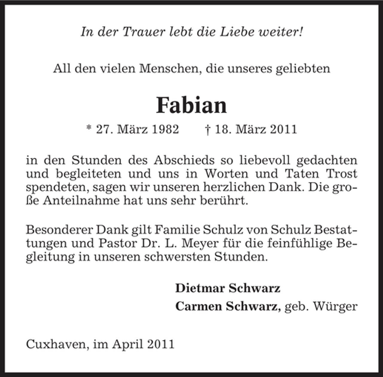 <p>In der Trauer lebt die Liebe weiter!<br />All den vielen Menschen, die unseres geliebten</p><p>Fabian<br />* 27. März 1982 † 18. März 2011 in den Stunden des Abschieds so liebevoll gedachten und begleiteten und uns in Worten und Taten Trost spendeten, sagen wir unseren herzlichen Dank. Die große Anteilnahme hat uns sehr berührt. Besonderer Dank gilt Familie Schulz von Schulz Bestattungen und Pastor Dr. L. Meyer für die feinfühlige Begleitung in unseren schwersten Stunden. Dietmar Schwarz Carmen Schwarz, geb. Würger Cuxhaven, im April 2011</p>