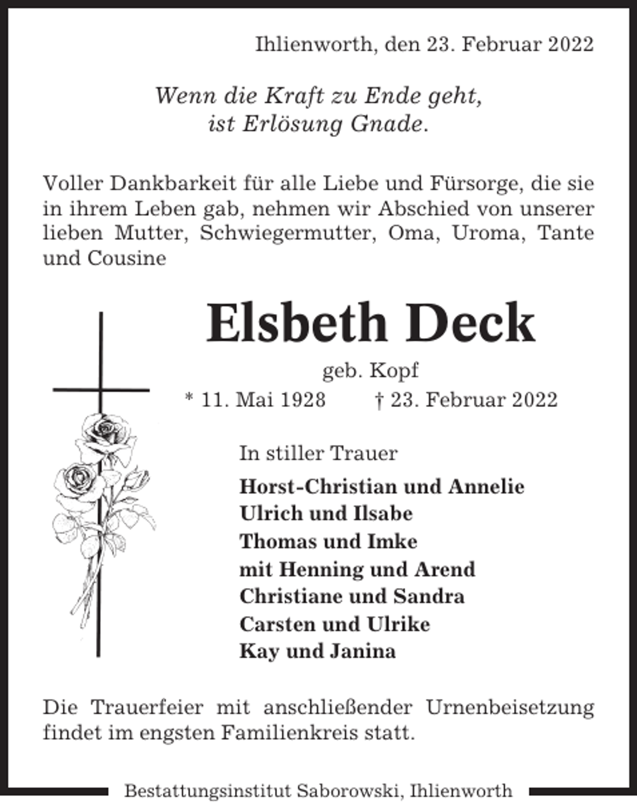 <p>Ihlienworth, den 23. Februar 2022</p><p>Wenn die Kraft zu Ende geht,<br />ist Erlösung Gnade.<br />Voller Dankbarkeit für alle Liebe und Fürsorge, die sie<br />in ihrem Leben gab, nehmen wir Abschied von unserer<br />lieben Mutter, Schwiegermutter, Oma, Uroma, Tante<br />und Cousine</p><p>Elsbeth Deck<br />geb. Kopf<br />* 11. Mai 1928<br />† 23. Februar 2022<br />In stiller Trauer<br />Horst-Christian und Annelie<br />Ulrich und Ilsabe<br />Thomas und Imke<br />mit Henning und Arend<br />Christiane und Sandra<br />Carsten und Ulrike<br />Kay und Janina<br />Die Trauerfeier mit anschließender Urnenbeisetzung<br />findet im engsten Familienkreis statt.<br />Bestattungsinstitut Saborowski, Ihlienworth</p>