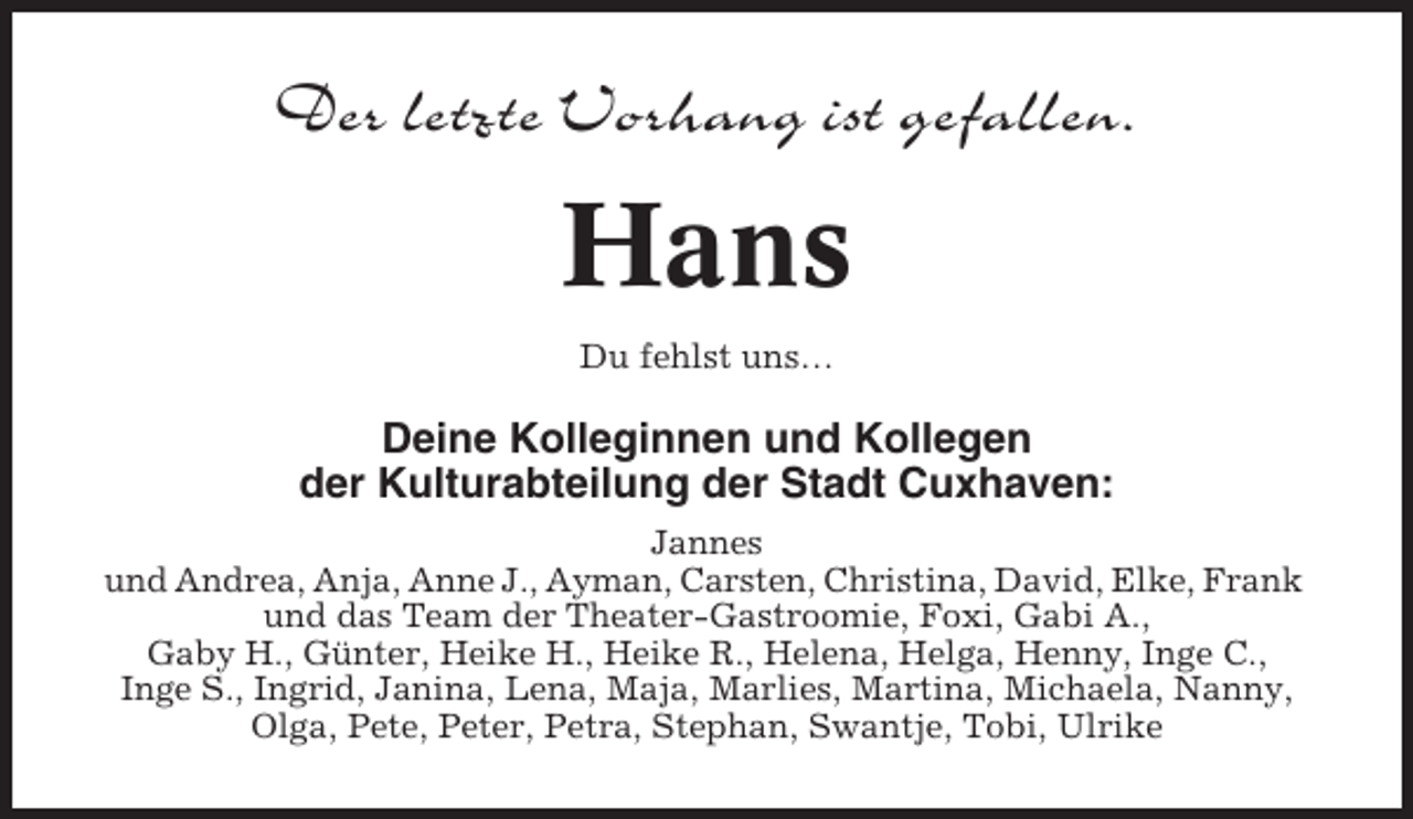 <p>Der letzte Vorhang ist gefallen.</p><p>Hans<br />Du fehlst uns…</p><p>Deine Kolleginnen und Kollegen<br />der Kulturabteilung der Stadt Cuxhaven:<br />Jannes<br />und Andrea, Anja, Anne J., Ayman, Carsten, Christina, David, Elke, Frank<br />und das Team der Theater-Gastroomie, Foxi, Gabi A.,<br />Gaby H., Günter, Heike H., Heike R., Helena, Helga, Henny, Inge C.,<br />Inge S., Ingrid, Janina, Lena, Maja, Marlies, Martina, Michaela, Nanny,<br />Olga, Pete, Peter, Petra, Stephan, Swantje, Tobi, Ulrike</p>