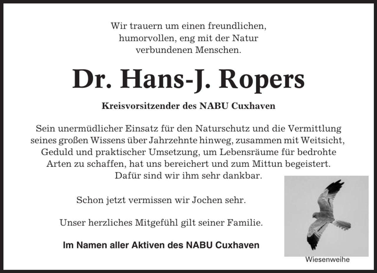 <p>Wir trauern um einen freundlichen,<br />humorvollen, eng mit der Natur<br />verbundenen Menschen.</p><p>Dr. Hans-J. Ropers<br />Kreisvorsitzender des NABU Cuxhaven<br />Sein unermüdlicher Einsatz für den Naturschutz und die Vermittlung<br />seines großen Wissens über Jahrzehnte hinweg, zusammen mit Weitsicht,<br />Geduld und praktischer Umsetzung, um Lebensräume für bedrohte<br />Arten zu schaffen, hat uns bereichert und zum Mittun begeistert.<br />Dafür sind wir ihm sehr dankbar.<br />Schon jetzt vermissen wir Jochen sehr.<br />Unser herzliches Mitgefühl gilt seiner Familie.<br />Im Namen aller Aktiven des NABU Cuxhaven<br />Wiesenweihe</p>