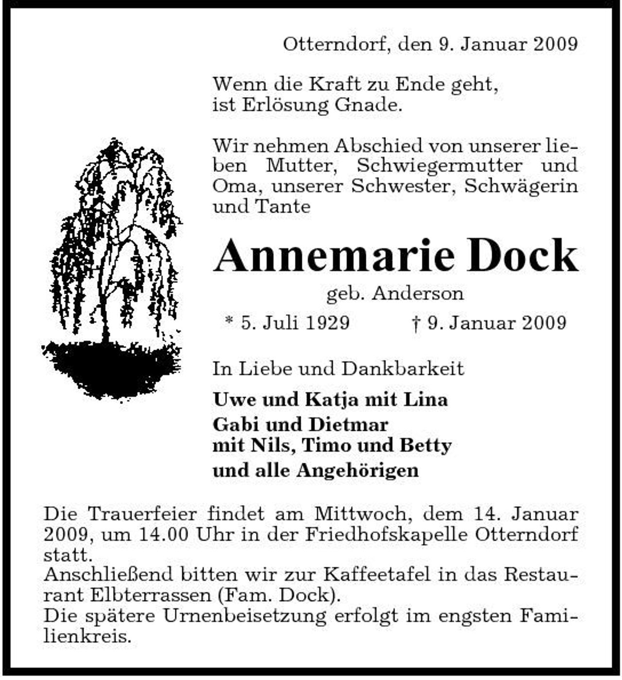 <p>Otterndorf, den 9. Januar 2009 Wenn die Kraft zu Ende geht, ist Erlösung Gnade. Wir nehmen Abschied von unserer lieben Mutter, Schwiegermutter und Oma, unserer Schwester, Schwägerin und Tante</p><p>Annemarie Dock<br />geb. Anderson * 5. Juli 1929 † 9. Januar 2009 In Liebe und Dankbarkeit Uwe und Katja mit Lina Gabi und Dietmar mit Nils, Timo und Betty und alle Angehörigen Die Trauerfeier findet am Mittwoch, dem 14. Januar 2009, um 14.00 Uhr in der Friedhofskapelle Otterndorf statt. Anschließend bitten wir zur Kaffeetafel in das Restaurant Elbterrassen (Fam. Dock). Die spätere Urnenbeisetzung erfolgt im engsten Familienkreis.</p>