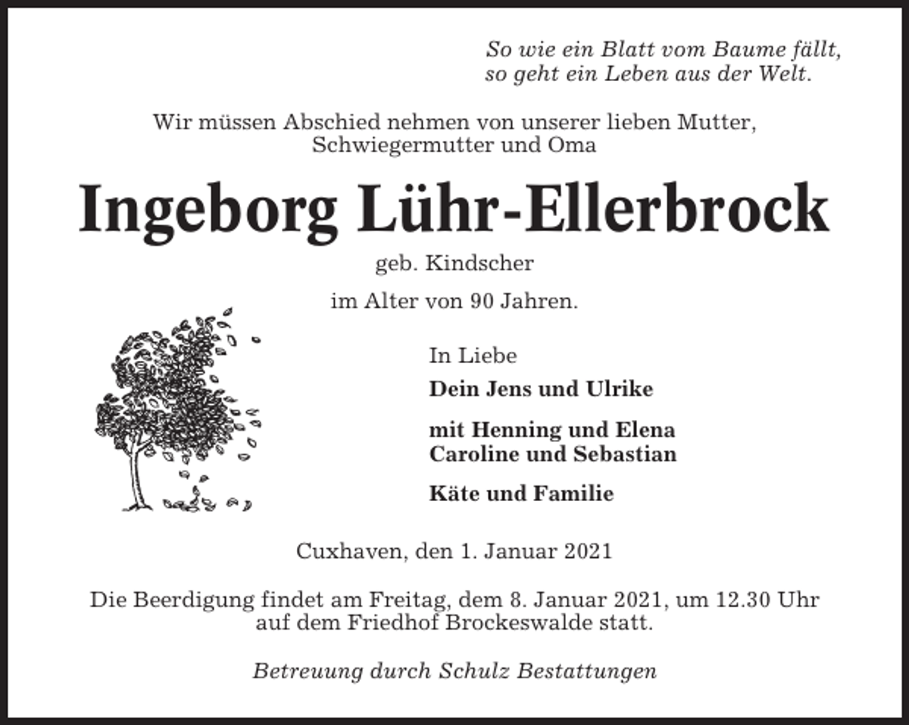 <p>So wie ein Blatt vom Baume fällt,<br />so geht ein Leben aus der Welt.<br />Wir müssen Abschied nehmen von unserer lieben Mutter,<br />Schwiegermutter und Oma</p><p>Ingeborg Lühr-Ellerbrock<br />geb. Kindscher<br />im Alter von 90 Jahren.<br />In Liebe<br />Dein Jens und Ulrike<br />mit Henning und Elena<br />Caroline und Sebastian<br />Käte und Familie<br />Cuxhaven, den 1. Januar 2021<br />Die Beerdigung findet am Freitag, dem 8. Januar 2021, um 12.30 Uhr<br />auf dem Friedhof Brockeswalde statt.<br />Betreuung durch Schulz Bestattungen</p>