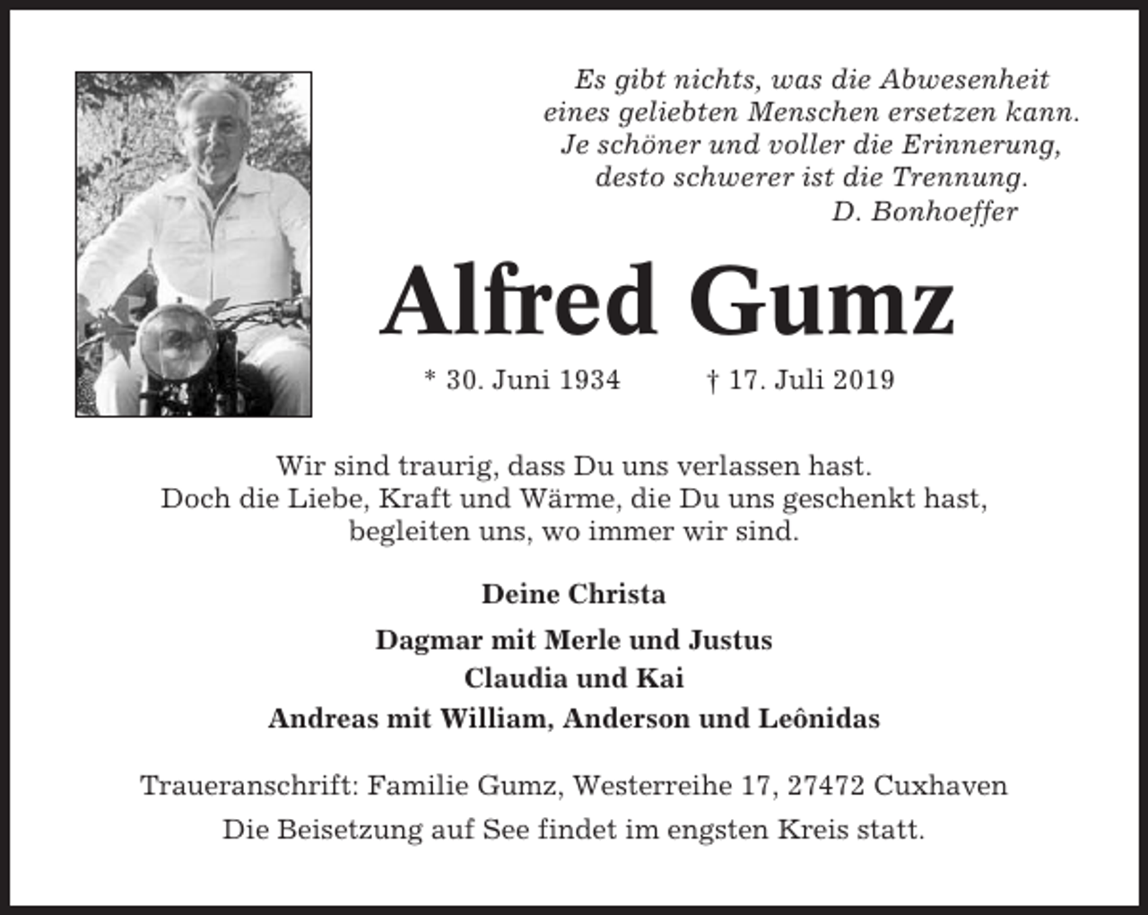 <p>Es gibt nichts, was die Abwesenheit<br />eines geliebten Menschen ersetzen kann.<br />Je schöner und voller die Erinnerung,<br />desto schwerer ist die Trennung.<br />D. Bonhoeffer</p><p>Alfred Gumz<br />* 30. Juni 1934</p><p>† 17. Juli 2019</p><p>Wir sind traurig, dass Du uns verlassen hast.<br />Doch die Liebe, Kraft und Wärme, die Du uns geschenkt hast,<br />begleiten uns, wo immer wir sind.<br />Deine Christa<br />Dagmar mit Merle und Justus<br />Claudia und Kai<br />Andreas mit William, Anderson und Leônidas<br />Traueranschrift: Familie Gumz, Westerreihe 17, 27472 Cuxhaven<br />Die Beisetzung auf See findet im engsten Kreis statt.</p>