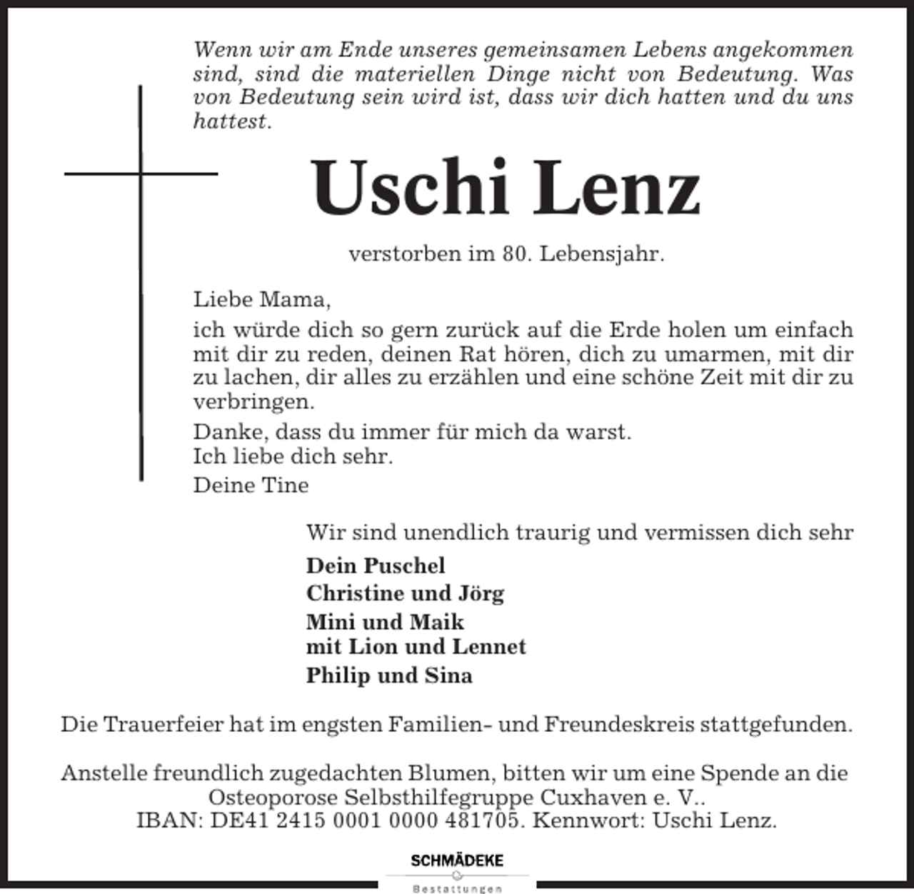 <p>Wenn wir am Ende unseres gemeinsamen Lebens angekommen<br />sind, sind die materiellen Dinge nicht von Bedeutung. Was<br />von Bedeutung sein wird ist, dass wir dich hatten und du uns<br />hattest.</p><p>Uschi Lenz<br />verstorben im 80. Lebensjahr.<br />Liebe Mama,<br />ich würde dich so gern zurück auf die Erde holen um einfach<br />mit dir zu reden, deinen Rat hören, dich zu umarmen, mit dir<br />zu lachen, dir alles zu erzählen und eine schöne Zeit mit dir zu<br />verbringen.<br />Danke, dass du immer für mich da warst.<br />Ich liebe dich sehr.<br />Deine Tine<br />Wir sind unendlich traurig und vermissen dich sehr<br />Dein Puschel<br />Christine und Jörg<br />Mini und Maik<br />mit Lion und Lennet<br />Philip und Sina<br />Die Trauerfeier hat im engsten Familien- und Freundeskreis stattgefunden.<br />Anstelle freundlich zugedachten Blumen, bitten wir um eine Spende an die<br />Osteoporose Selbsthilfegruppe Cuxhaven e. V..<br />IBAN: DE41 2415 0001 0000 481705. Kennwort: Uschi Lenz.</p>