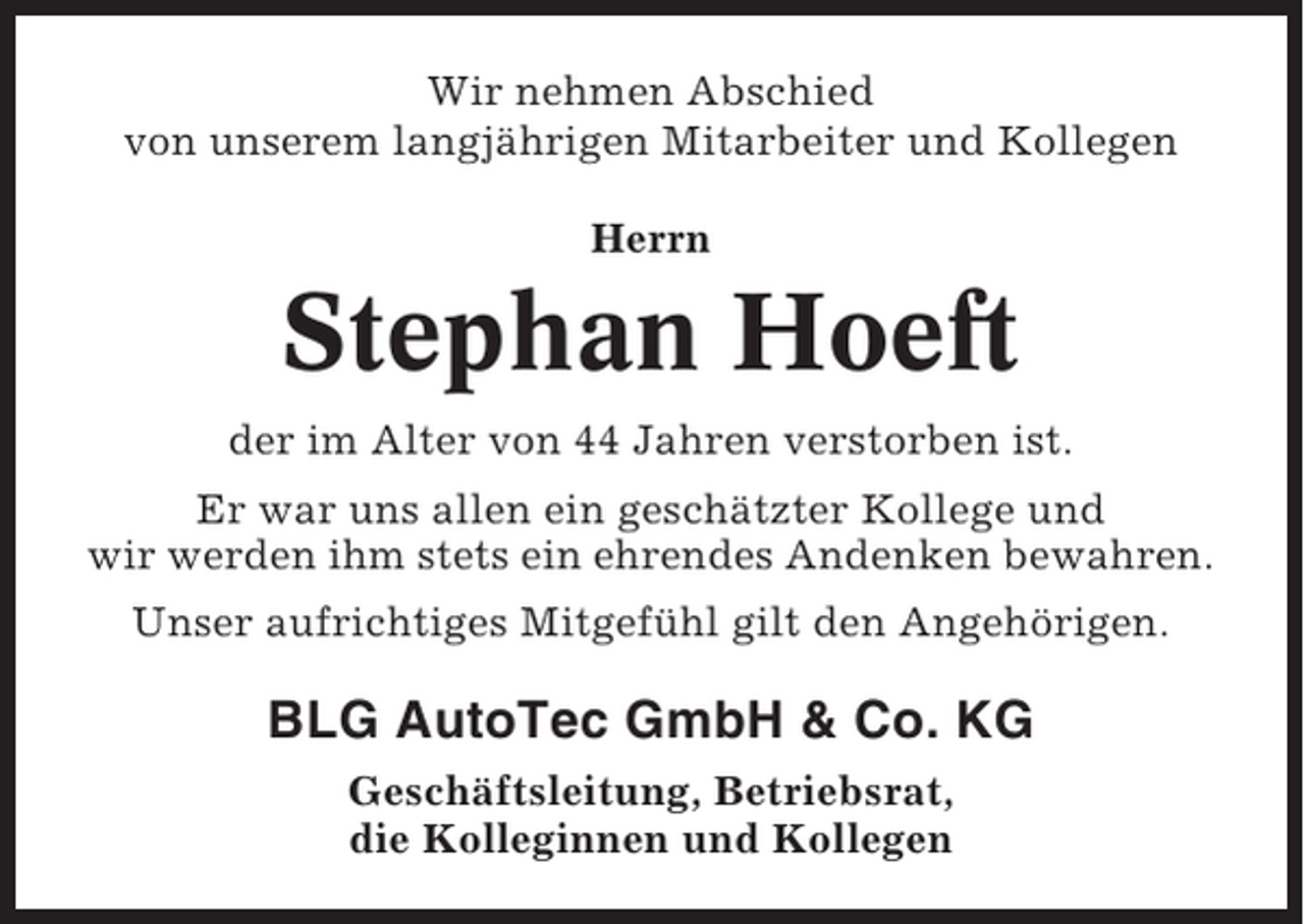 <p>Wir nehmen Abschied<br />von unserem langjährigen Mitarbeiter und Kollegen<br />Herrn</p><p>Stephan Hoeft<br />der im Alter von 44 Jahren verstorben ist.<br />Er war uns allen ein geschätzter Kollege und<br />wir werden ihm stets ein ehrendes Andenken bewahren.<br />Unser aufrichtiges Mitgefühl gilt den Angehörigen.</p><p>BLG AutoTec GmbH &amp; Co. KG<br />Geschäftsleitung, Betriebsrat,<br />die Kolleginnen und Kollegen</p>