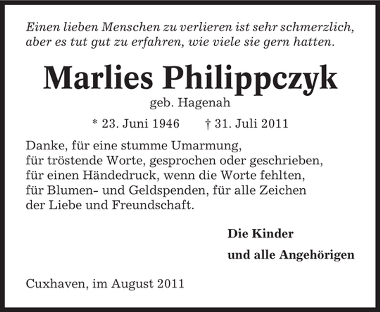 <p>Einen lieben Menschen zu verlieren ist sehr schmerzlich,<br />aber es tut gut zu erfahren, wie viele sie gern hatten.</p><p>Marlies Philippczyk<br />geb. Hagenah<br />* 23. Juni 1946</p><p>† 31. Juli 2011</p><p>Danke, für eine stumme Umarmung,<br />für tröstende Worte, gesprochen oder geschrieben,<br />für einen Händedruck, wenn die Worte fehlten,<br />für Blumen- und Geldspenden, für alle Zeichen<br />der Liebe und Freundschaft.<br />Die Kinder<br />und alle Angehörigen<br />Cuxhaven, im August 2011</p>