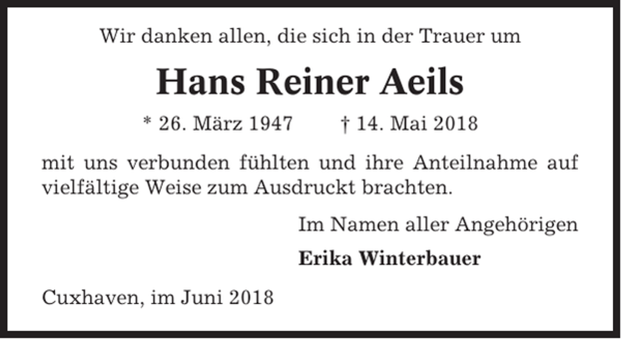 <p>Wir danken allen, die sich in der Trauer um</p><p>Hans Reiner Aeils<br />* 26. März 1947</p><p>† 14. Mai 2018</p><p>mit uns verbunden fühlten und ihre Anteilnahme auf<br />vielfältige Weise zum Ausdruckt brachten.<br />Im Namen aller Angehörigen<br />Erika Winterbauer<br />Cuxhaven, im Juni 2018</p>