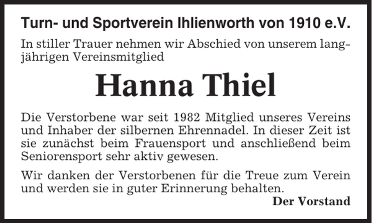 <p>Turn- und Sportverein Ihlienworth von 1910 e.V.<br />In stiller Trauer nehmen wir Abschied von unserem langjährigen Vereinsmitglied</p><p>Hanna Thiel<br />Die Verstorbene war seit 1982 Mitglied unseres Vereins<br />und Inhaber der silbernen Ehrennadel. In dieser Zeit ist<br />sie zunächst beim Frauensport und anschließend beim<br />Seniorensport sehr aktiv gewesen.<br />Wir danken der Verstorbenen für die Treue zum Verein<br />und werden sie in guter Erinnerung behalten.<br />Der Vorstand</p>