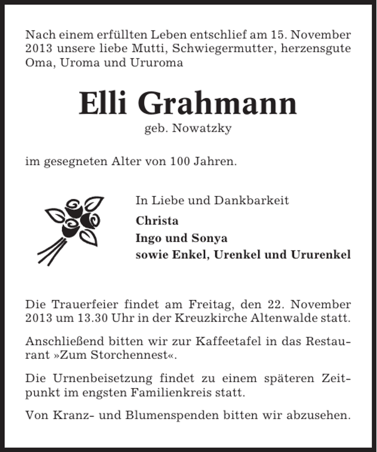 <p>Nach einem erfüllten Leben entschlief am 15. November<br />2013 unsere liebe Mutti, Schwiegermutter, herzensgute<br />Oma, Uroma und Ururoma</p><p>Elli Grahmann<br />geb. Nowatzky<br />im gesegneten Alter von 100 Jahren.<br />In Liebe und Dankbarkeit<br />Christa<br />Ingo und Sonya<br />sowie Enkel, Urenkel und Ururenkel</p><p>Die Trauerfeier findet am Freitag, den 22. November<br />2013 um 13.30 Uhr in der Kreuzkirche Altenwalde statt.<br />Anschließend bitten wir zur Kaffeetafel in das Restaurant »Zum Storchennest«.<br />Die Urnenbeisetzung findet zu einem späteren Zeitpunkt im engsten Familienkreis statt.<br />Von Kranz- und Blumenspenden bitten wir abzusehen.</p>