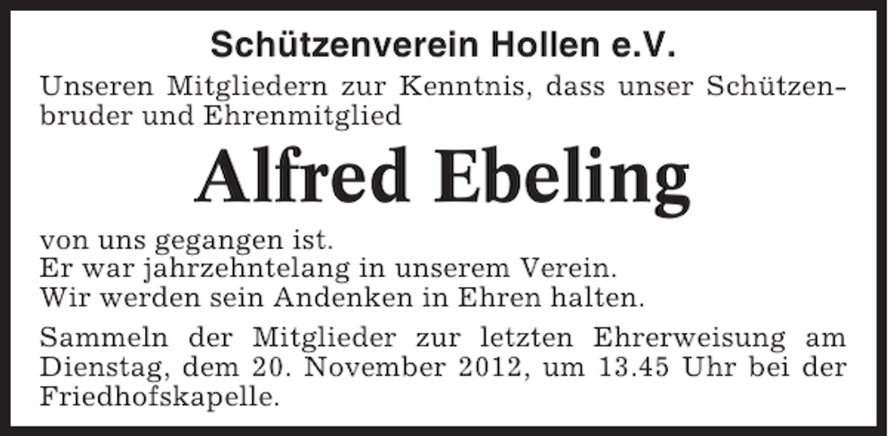 <p>Schützenverein Hollen e.V.<br />Unseren Mitgliedern zur Kenntnis, dass unser Schützenbruder und Ehrenmitglied</p><p>Alfred Ebeling<br />von uns gegangen ist.<br />Er war jahrzehntelang in unserem Verein.<br />Wir werden sein Andenken in Ehren halten.<br />Sammeln der Mitglieder zur letzten Ehrerweisung am<br />Dienstag, dem 20. November 2012, um 13.45 Uhr bei der<br />Friedhofskapelle.</p>