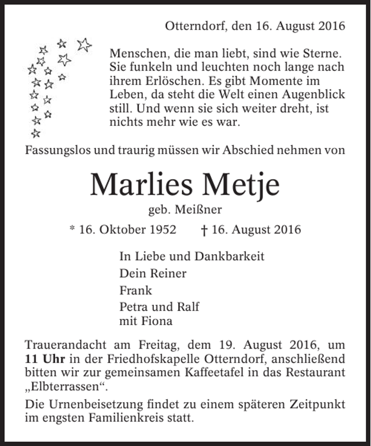<p>Otterndorf, den 16. August 2016<br />Menschen, die man liebt, sind wie Sterne.<br />Sie funkeln und leuchten noch lange nach<br />ihrem Erlöschen. Es gibt Momente im<br />Leben, da steht die Welt einen Augenblick<br />still. Und wenn sie sich weiter dreht, ist<br />nichts mehr wie es war.<br />Fassungslos und traurig müssen wir Abschied nehmen von</p><p>Marlies Metje<br />geb. Meißner<br />* 16. Oktober 1952</p><p>† 16. August 2016</p><p>In Liebe und Dankbarkeit<br />Dein Reiner<br />Frank<br />Petra und Ralf<br />mit Fiona<br />Trauerandacht am Freitag, dem 19. August 2016, um<br />11 Uhr in der Friedhofskapelle Otterndorf, anschließend<br />bitten wir zur gemeinsamen Kaffeetafel in das Restaurant<br />„Elbterrassen“.<br />Die Urnenbeisetzung findet zu einem späteren Zeitpunkt<br />im engsten Familienkreis statt.</p>