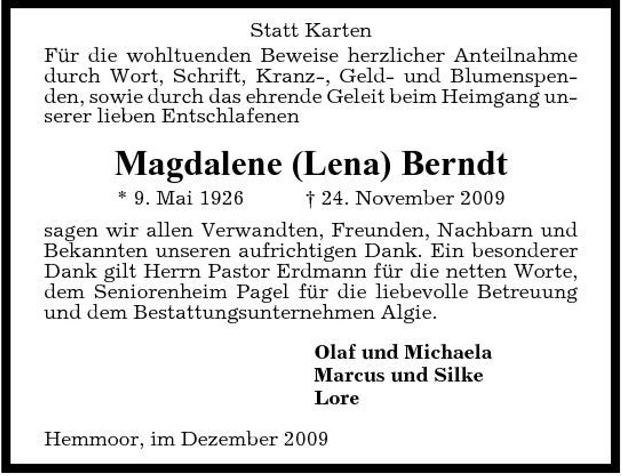<p>Statt Karten Für die wohltuenden Beweise herzlicher Anteilnahme durch Wort, Schrift, Kranz-, Geld- und Blumenspenden, sowie durch das ehrende Geleit beim Heimgang unserer lieben Entschlafenen</p><p>Magdalene (Lena) Berndt<br />* 9. Mai 1926 † 24. November 2009 sagen wir allen Verwandten, Freunden, Nachbarn und Bekannten unseren aufrichtigen Dank. Ein besonderer Dank gilt Herrn Pastor Erdmann für die netten Worte, dem Seniorenheim Pagel für die liebevolle Betreuung und dem Bestattungsunternehmen Algie. Olaf und Michaela Marcus und Silke Lore Hemmoor, im Dezember 2009</p>