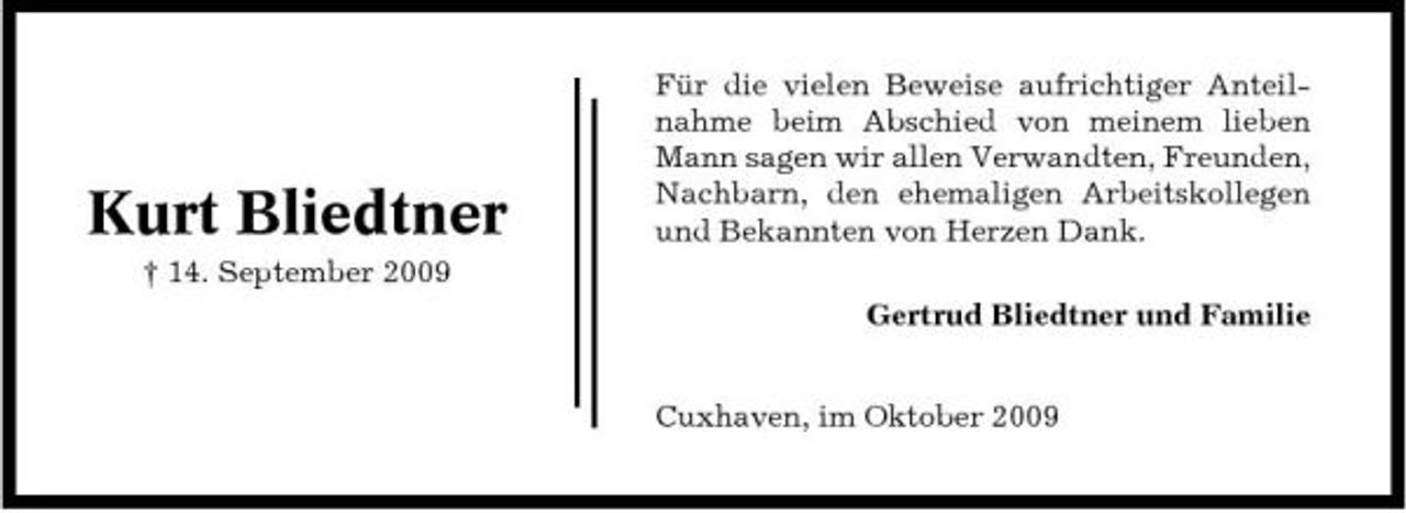 <p>Kurt Bliedtner<br />† 14. September 2009</p><p>Für die vielen Beweise aufrichtiger Anteilnahme beim Abschied von meinem lieben Mann sagen wir allen Verwandten, Freunden, Nachbarn, den ehemaligen Arbeitskollegen und Bekannten von Herzen Dank. Gertrud Bliedtner und Familie Cuxhaven, im Oktober 2009</p>
