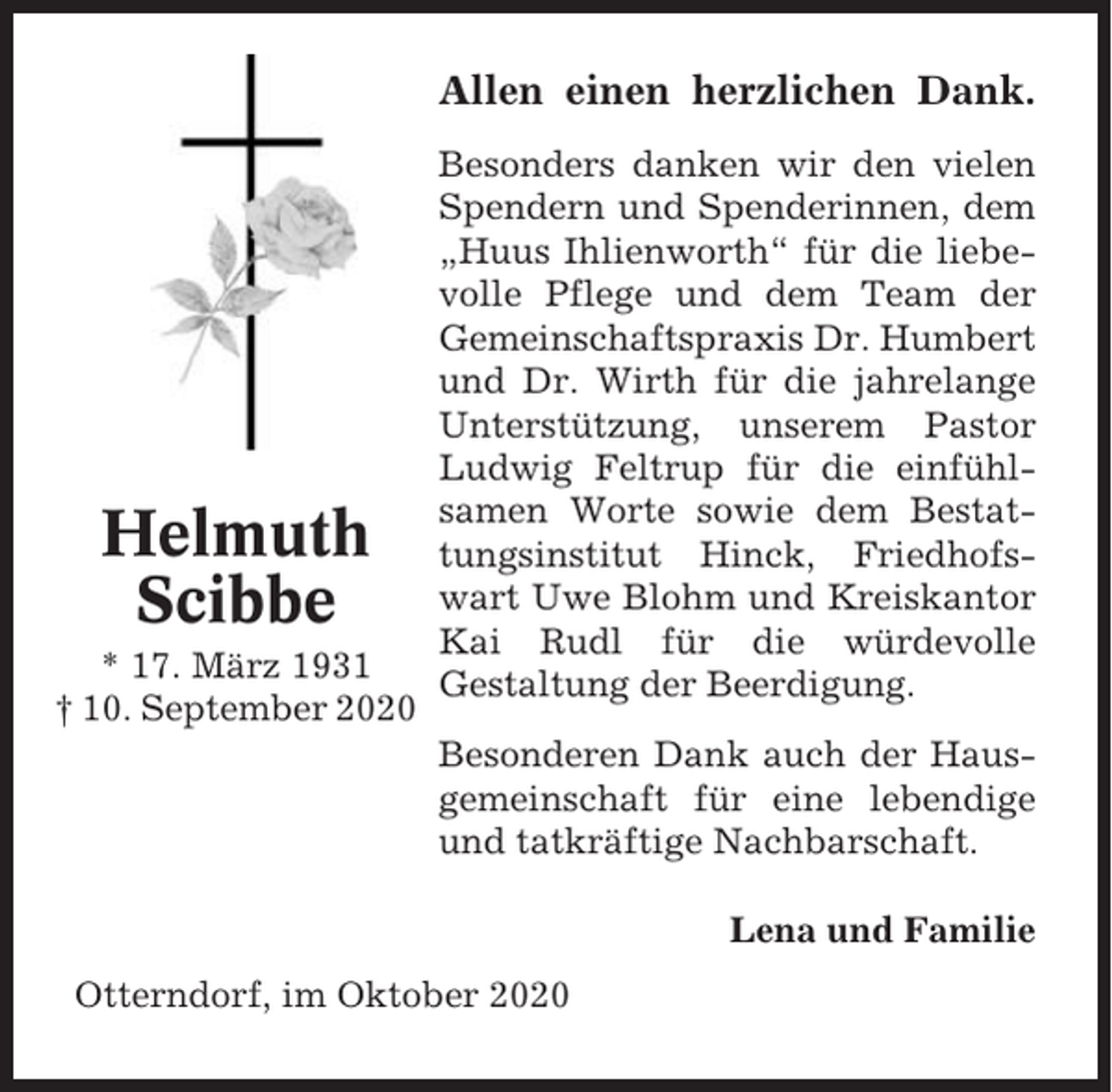 <p>Allen einen herzlichen Dank.</p><p>Helmuth<br />Scibbe<br />* 17. März 1931<br />† 10. September 2020</p><p>Besonders danken wir den vielen<br />Spendern und Spenderinnen, dem<br />„Huus Ihlienworth“ für die liebevolle Pflege und dem Team der<br />Gemeinschaftspraxis Dr. Humbert<br />und Dr. Wirth für die jahrelange<br />Unterstützung, unserem Pastor<br />Ludwig Feltrup für die einfühlsamen Worte sowie dem Bestattungsinstitut Hinck, Friedhofswart Uwe Blohm und Kreiskantor<br />Kai Rudl für die würdevolle<br />Gestaltung der Beerdigung.<br />Besonderen Dank auch der Hausgemeinschaft für eine lebendige<br />und tatkräftige Nachbarschaft.<br />Lena und Familie</p><p>Otterndorf, im Oktober 2020</p>