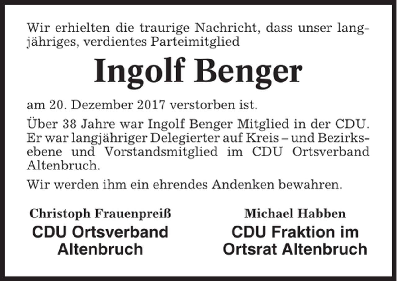 <p>Wir erhielten die traurige Nachricht, dass unser langjähriges, verdientes Parteimitglied</p><p>Ingolf Benger<br />am 20. Dezember 2017 verstorben ist.<br />Über 38 Jahre war Ingolf Benger Mitglied in der CDU.<br />Er war langjähriger Delegierter auf Kreis – und Bezirksebene und Vorstandsmitglied im CDU Ortsverband<br />Altenbruch.<br />Wir werden ihm ein ehrendes Andenken bewahren.<br />Christoph Frauenpreiß</p><p>Michael Habben</p><p>CDU Ortsverband<br />Altenbruch</p><p>CDU Fraktion im<br />Ortsrat Altenbruch</p>