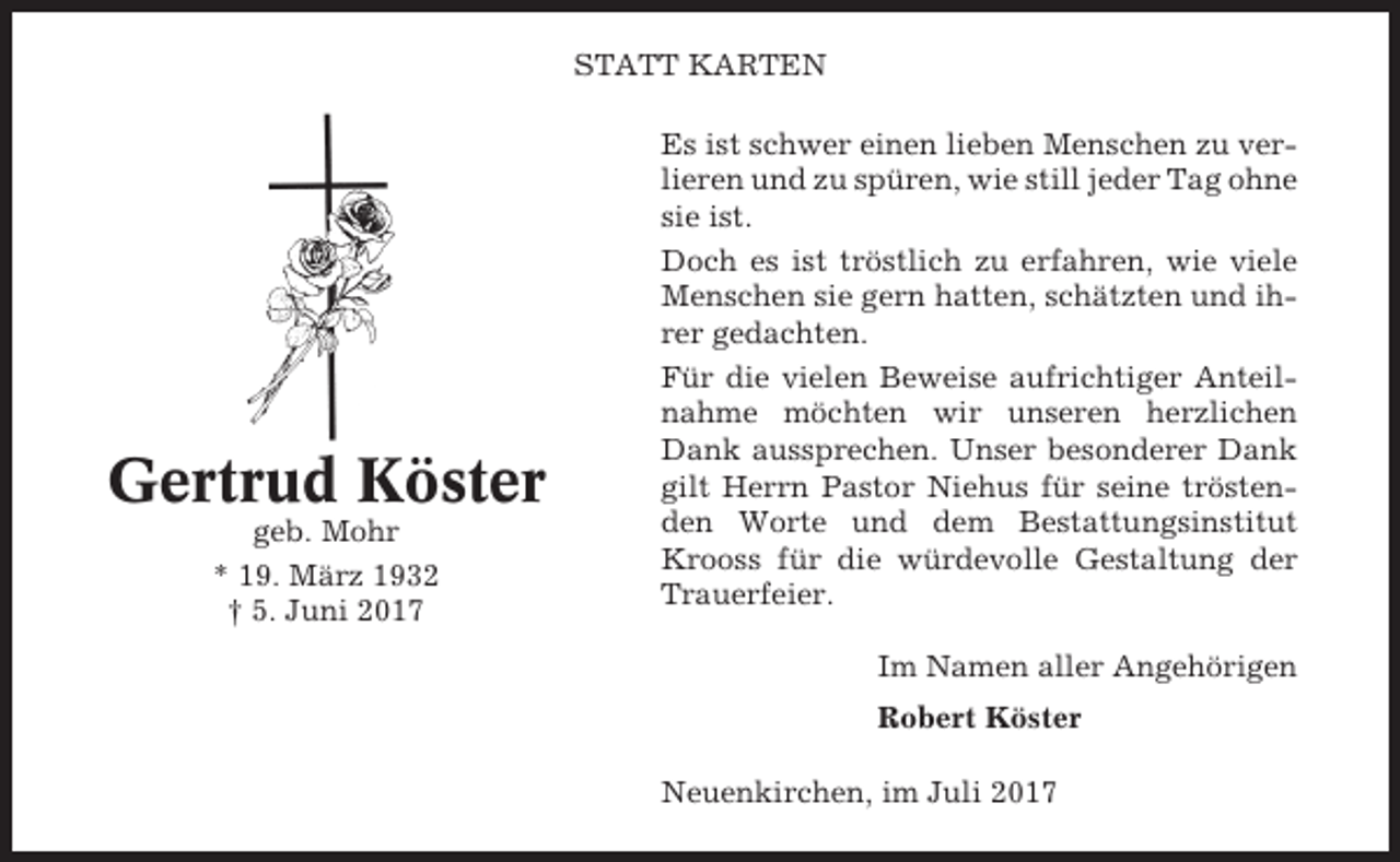 <p>STATT KARTEN</p><p>Gertrud Köster<br />geb. Mohr<br />* 19. März 1932<br />† 5. Juni 2017</p><p>Es ist schwer einen lieben Menschen zu verlieren und zu spüren, wie still jeder Tag ohne<br />sie ist.<br />Doch es ist tröstlich zu erfahren, wie viele<br />Menschen sie gern hatten, schätzten und ihrer gedachten.<br />Für die vielen Beweise aufrichtiger Anteilnahme möchten wir unseren herzlichen<br />Dank aussprechen. Unser besonderer Dank<br />gilt Herrn Pastor Niehus für seine tröstenden Worte und dem Bestattungsinstitut<br />Krooss für die würdevolle Gestaltung der<br />Trauerfeier.<br />Im Namen aller Angehörigen<br />Robert Köster<br />Neuenkirchen, im Juli 2017</p>