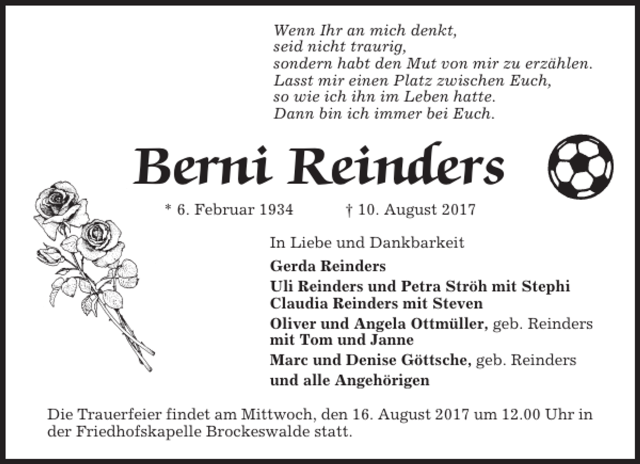<p>Wenn Ihr an mich denkt,<br />seid nicht traurig,<br />sondern habt den Mut von mir zu erzählen.<br />Lasst mir einen Platz zwischen Euch,<br />so wie ich ihn im Leben hatte.<br />Dann bin ich immer bei Euch.</p><p>Berni Reinders<br />* 6. Februar 1934</p><p>† 10. August 2017</p><p>In Liebe und Dankbarkeit<br />Gerda Reinders<br />Uli Reinders und Petra Ströh mit Stephi<br />Claudia Reinders mit Steven<br />Oliver und Angela Ottmüller, geb. Reinders<br />mit Tom und Janne<br />Marc und Denise Göttsche, geb. Reinders<br />und alle Angehörigen<br />Die Trauerfeier findet am Mittwoch, den 16. August 2017 um 12.00 Uhr in<br />der Friedhofskapelle Brockeswalde statt.</p>