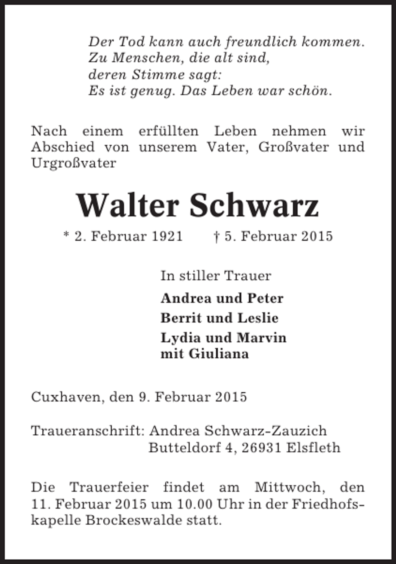 <p>Der Tod kann auch freundlich kommen.<br />Zu Menschen, die alt sind,<br />deren Stimme sagt:<br />Es ist genug. Das Leben war schön.<br />Nach einem erfüllten Leben nehmen wir<br />Abschied von unserem Vater, Großvater und<br />Urgroßvater</p><p>Walter Schwarz<br />* 2. Februar 1921</p><p>† 5. Februar 2015</p><p>In stiller Trauer<br />Andrea und Peter<br />Berrit und Leslie<br />Lydia und Marvin<br />mit Giuliana<br />Cuxhaven, den 9. Februar 2015<br />Traueranschrift: Andrea Schwarz-Zauzich<br />Butteldorf 4, 26931 Elsfleth<br />Die Trauerfeier findet am Mittwoch, den<br />11. Februar 2015 um 10.00 Uhr in der Friedhofskapelle Brockeswalde statt.</p>