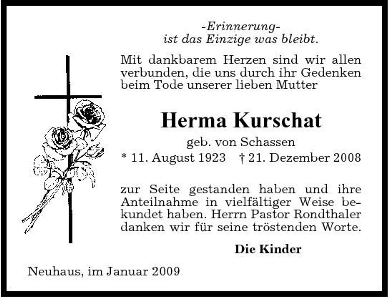 <p>-Erinnerungist das Einzige was bleibt. Mit dankbarem Herzen sind wir allen verbunden, die uns durch ihr Gedenken beim Tode unserer lieben Mutter</p><p>Herma Kurschat<br />geb. von Schassen * 11. August 1923 † 21. Dezember 2008 zur Seite gestanden haben und ihre Anteilnahme in vielfältiger Weise bekundet haben. Herrn Pastor Rondthaler danken wir für seine tröstenden Worte. Die Kinder Neuhaus, im Januar 2009</p>