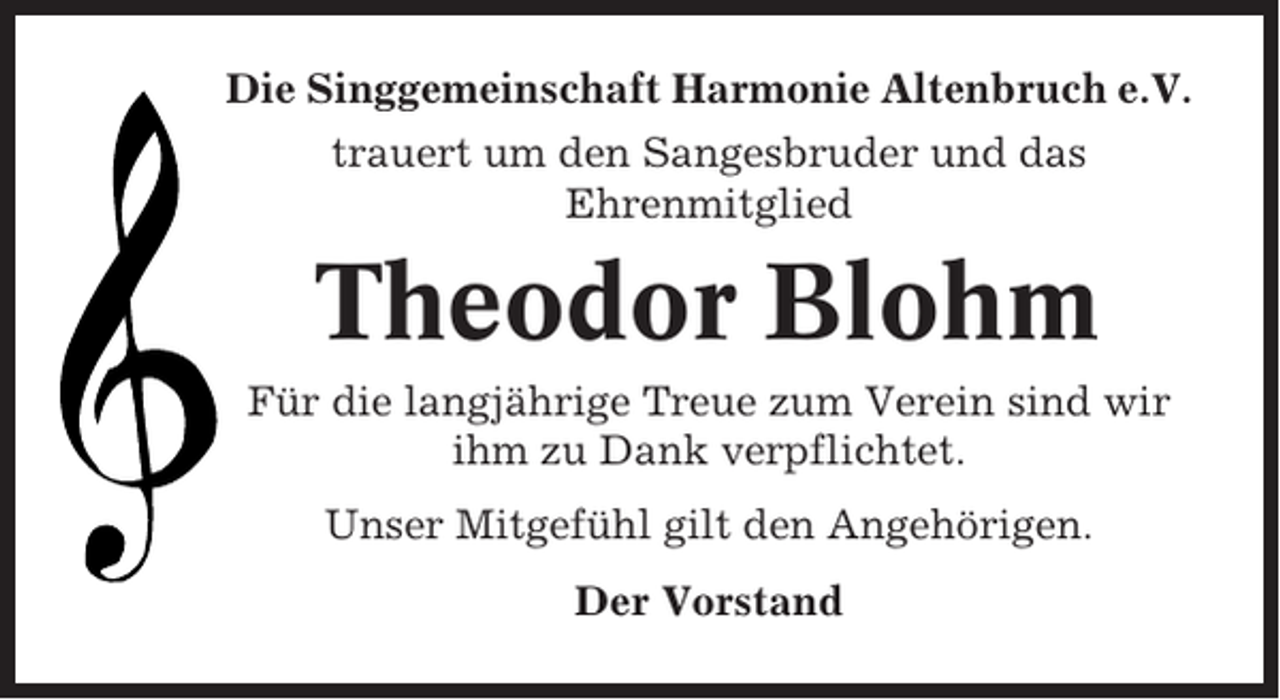 <p>Die Singgemeinschaft Harmonie Altenbruch e.V.<br />trauert um den Sangesbruder und das<br />Ehrenmitglied</p><p>Theodor Blohm<br />Für die langjährige Treue zum Verein sind wir<br />ihm zu Dank verpflichtet.<br />Unser Mitgefühl gilt den Angehörigen.<br />Der Vorstand</p>