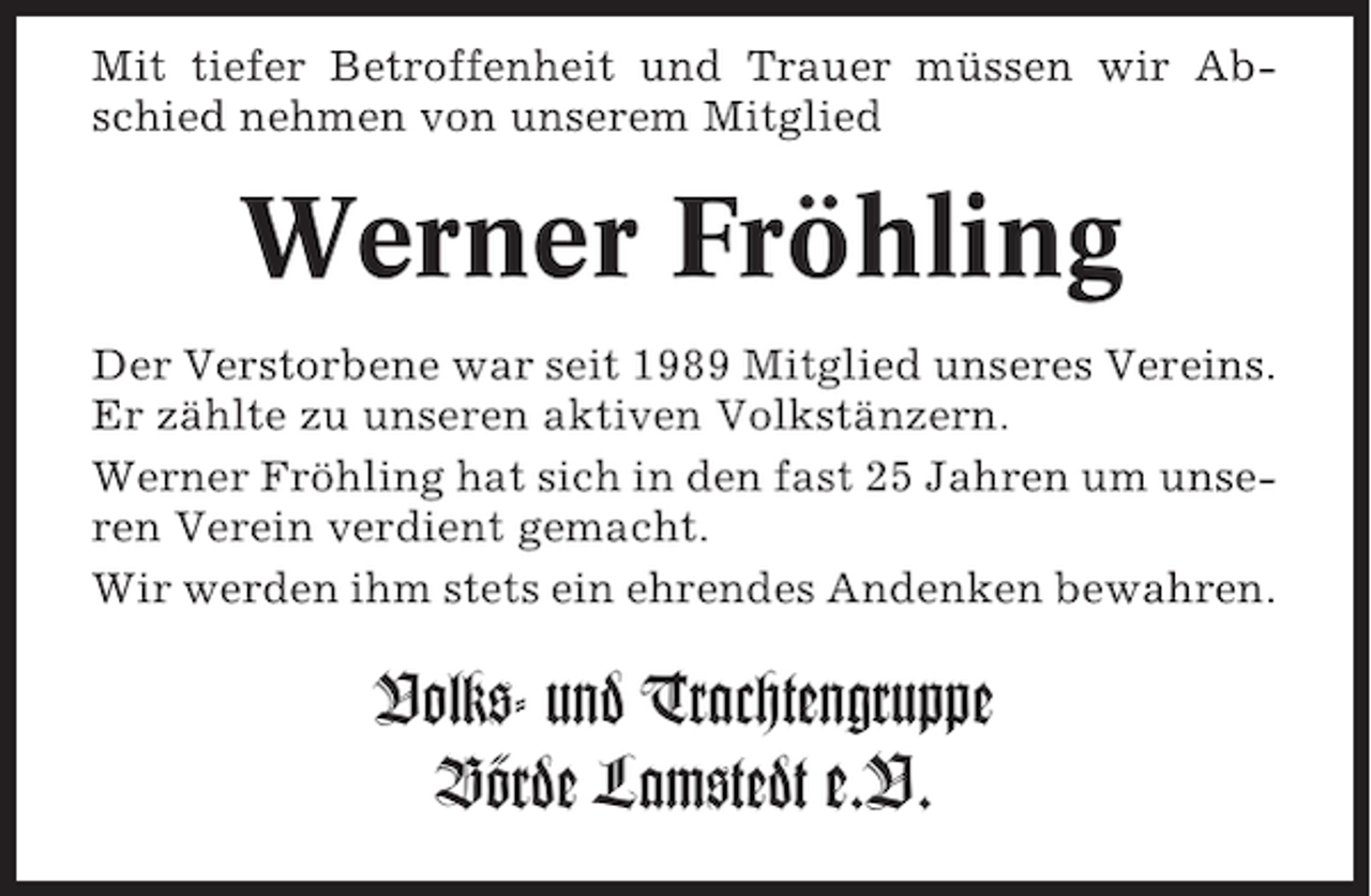 <p>Mit tiefer Betroffenheit und Trauer müssen wir Abschied nehmen von unserem Mitglied</p><p>Werner Fröhling<br />Der Verstorbene war seit 1989 Mitglied unseres Vereins.<br />Er zählte zu unseren aktiven Volkstänzern.<br />Werner Fröhling hat sich in den fast 25 Jahren um unseren Verein verdient gemacht.<br />Wir werden ihm stets ein ehrendes Andenken bewahren.</p><p>Volks- und Trachtengruppe<br />Börde Lamstedt e.V.</p>