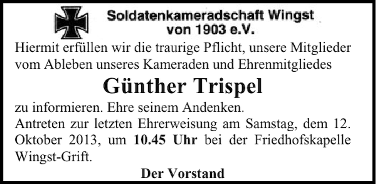 <p>Hiermit erfüllen wir die traurige Pflicht, unsere Mitglieder<br />vom Ableben unseres Kameraden und Ehrenmitgliedes</p><p>Günther Trispel</p><p>zu informieren. Ehre seinem Andenken.<br />Antreten zur letzten Ehrerweisung am Samstag, dem 12.<br />Oktober 2013, um 10.45 Uhr bei der Friedhofskapelle<br />Wingst-Grift.<br />Der Vorstand</p>