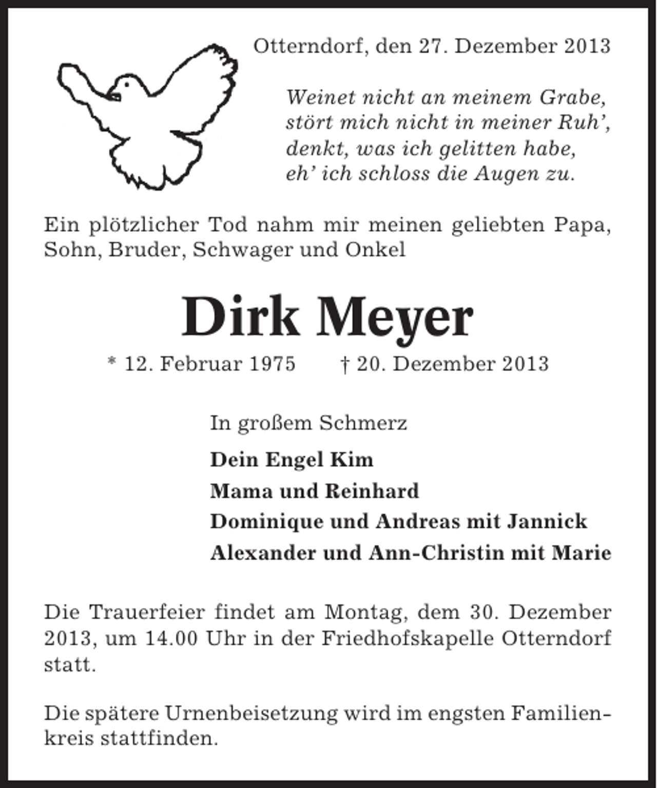 <p>Otterndorf, den 27. Dezember 2013<br />Weinet nicht an meinem Grabe,<br />stört mich nicht in meiner Ruh’,<br />denkt, was ich gelitten habe,<br />eh’ ich schloss die Augen zu.<br />Ein plötzlicher Tod nahm mir meinen geliebten Papa,<br />Sohn, Bruder, Schwager und Onkel</p><p>Dirk Meyer<br />* 12. Februar 1975</p><p>† 20. Dezember 2013</p><p>In großem Schmerz<br />Dein Engel Kim<br />Mama und Reinhard<br />Dominique und Andreas mit Jannick<br />Alexander und Ann-Christin mit Marie<br />Die Trauerfeier findet am Montag, dem 30. Dezember<br />2013, um 14.00 Uhr in der Friedhofskapelle Otterndorf<br />statt.<br />Die spätere Urnenbeisetzung wird im engsten Familienkreis stattfinden.</p>