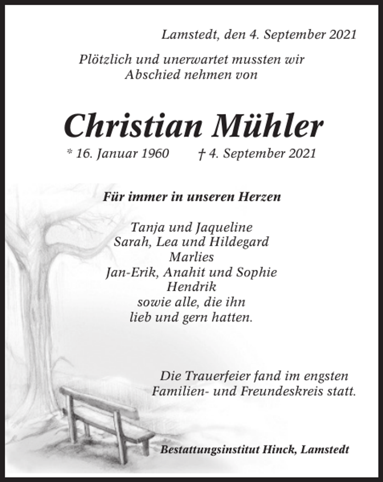 <p>Lamstedt, den 4. September 2021<br />Plötzlich und unerwartet mussten wir<br />Abschied nehmen von</p><p>Christian Mühler<br />* 16. Januar 1960</p><p>† 4. September 2021</p><p>Für immer in unseren Herzen<br />Tanja und Jaqueline<br />Sarah, Lea und Hildegard<br />Marlies<br />Jan-Erik, Anahit und Sophie<br />Hendrik<br />sowie alle, die ihn<br />lieb und gern hatten.</p><p>Die Trauerfeier fand im engsten<br />Familien- und Freundeskreis statt.</p><p>Bestattungsinstitut Hinck, Lamstedt</p>