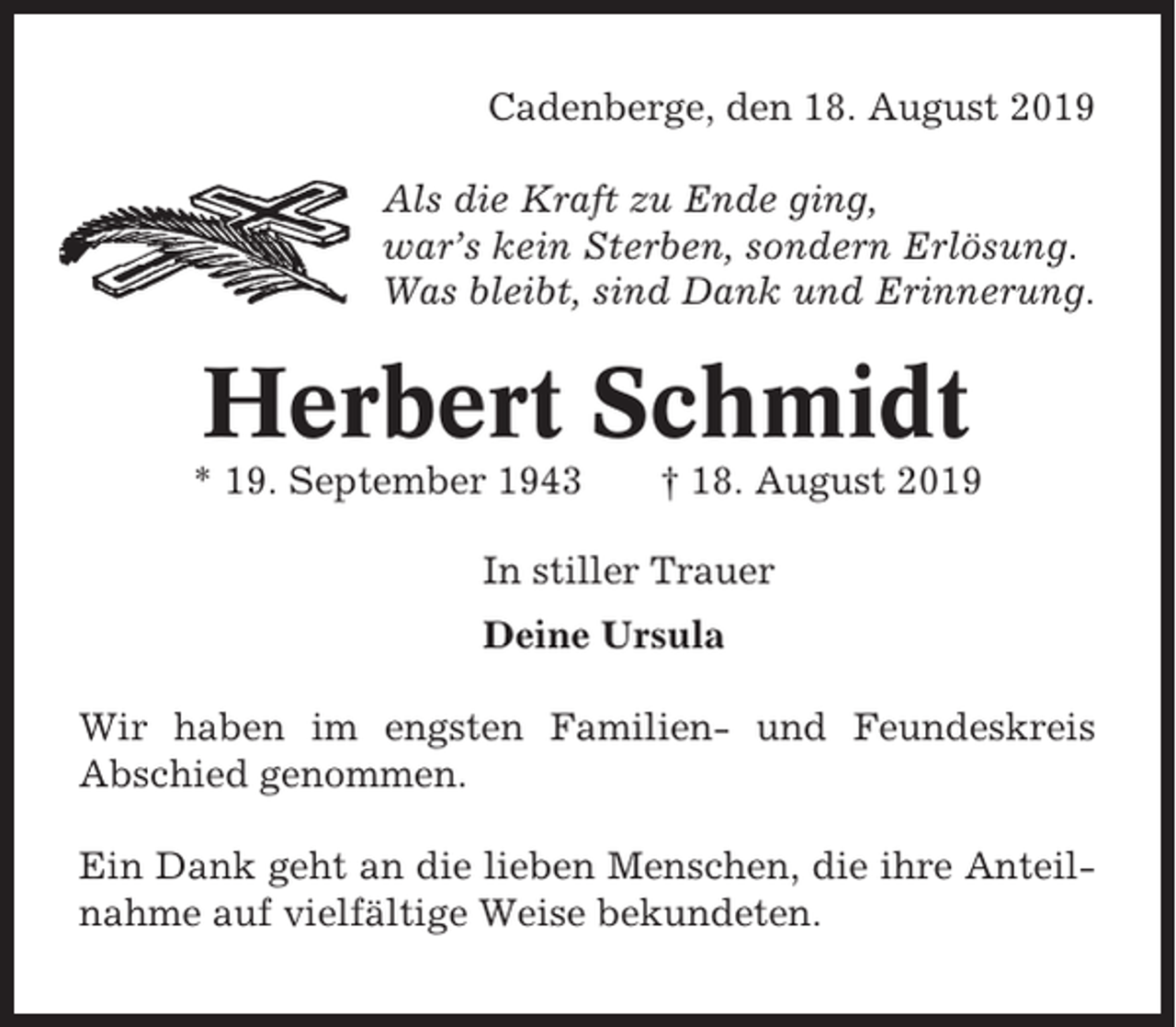 <p>Cadenberge, den 18. August 2019<br />Als die Kraft zu Ende ging,<br />war’s kein Sterben, sondern Erlösung.<br />Was bleibt, sind Dank und Erinnerung.</p><p>Herbert Schmidt<br />* 19. September 1943</p><p>† 18. August 2019</p><p>In stiller Trauer<br />Deine Ursula<br />Wir haben im engsten Familien- und Feundeskreis<br />Abschied genommen.<br />Ein Dank geht an die lieben Menschen, die ihre Anteilnahme auf vielfältige Weise bekundeten.</p>