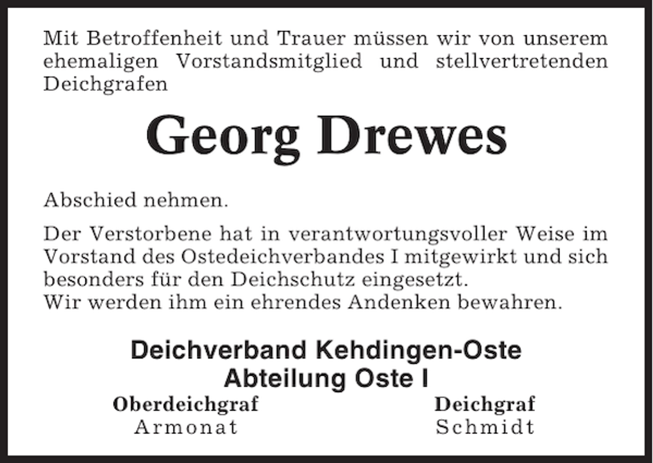 <p>Mit Betroffenheit und Trauer müssen wir von unserem<br />ehemaligen Vorstandsmitglied und stellvertretenden<br />Deichgrafen</p><p>Georg Drewes<br />Abschied nehmen.<br />Der Verstorbene hat in verantwortungsvoller Weise im<br />Vorstand des Ostedeichverbandes I mitgewirkt und sich<br />besonders für den Deichschutz eingesetzt.<br />Wir werden ihm ein ehrendes Andenken bewahren.</p><p>Deichverband Kehdingen-Oste<br />Abteilung Oste I<br />Oberdeichgraf<br />Armonat</p><p>Deichgraf<br />Schmidt</p>