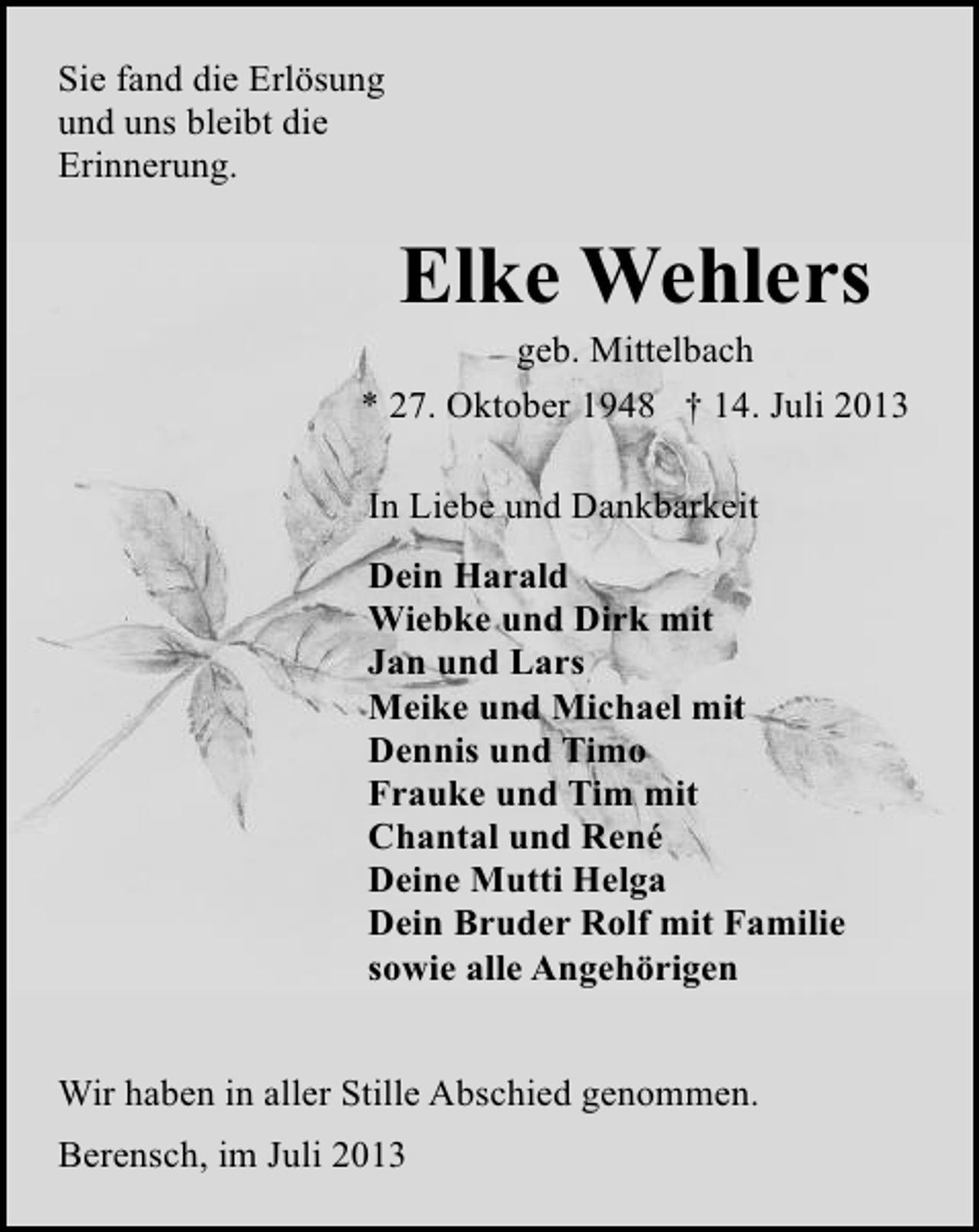 <p>Sie fand die Erlösung<br />und uns bleibt die<br />Erinnerung.</p>
<p>Elke Wehlers</p>
<p>geb. Mittelbach<br />* 27. Oktober 1948 † 14. Juli 2013<br />In Liebe und Dankbarkeit<br />Dein Harald<br />Wiebke und Dirk mit<br />Jan und Lars<br />Meike und Michael mit<br />Dennis und Timo<br />Frauke und Tim mit<br />Chantal und René<br />Deine Mutti Helga<br />Dein Bruder Rolf mit Familie<br />sowie alle Angehörigen<br />Wir haben in aller Stille Abschied genommen.<br />Berensch, im Juli 2013</p>