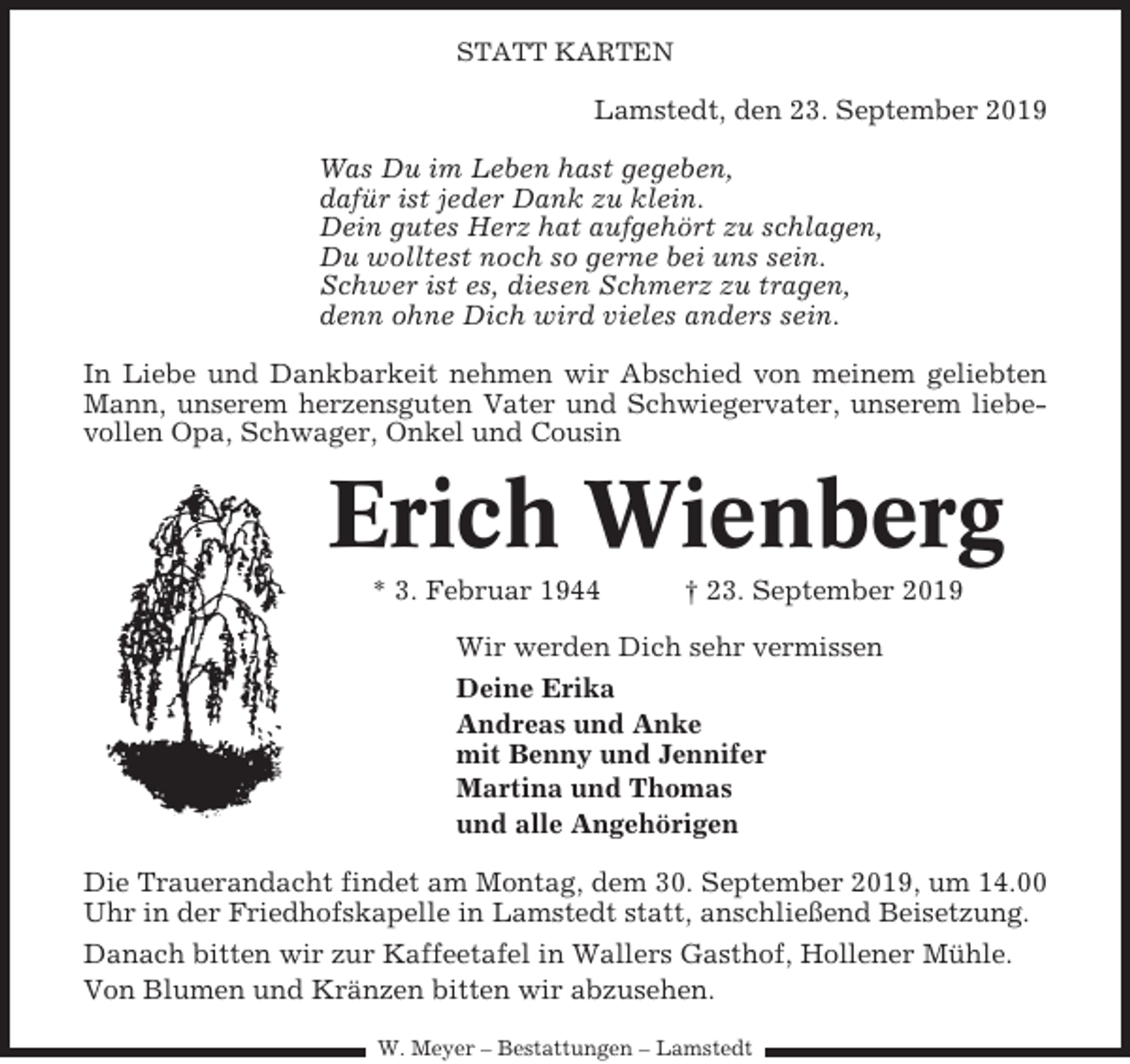 <p>STATT KARTEN</p><p>Lamstedt, den 23. September 2019<br />Was Du im Leben hast gegeben,<br />dafür ist jeder Dank zu klein.<br />Dein gutes Herz hat aufgehört zu schlagen,<br />Du wolltest noch so gerne bei uns sein.<br />Schwer ist es, diesen Schmerz zu tragen,<br />denn ohne Dich wird vieles anders sein.<br />In Liebe und Dankbarkeit nehmen wir Abschied von meinem geliebten<br />Mann, unserem herzensguten Vater und Schwiegervater, unserem liebevollen Opa, Schwager, Onkel und Cousin</p><p>Erich Wienberg<br />* 3. Februar 1944</p><p>† 23. September 2019</p><p>Wir werden Dich sehr vermissen<br />Deine Erika<br />Andreas und Anke<br />mit Benny und Jennifer<br />Martina und Thomas<br />und alle Angehörigen<br />Die Trauerandacht findet am Montag, dem 30. September 2019, um 14.00<br />Uhr in der Friedhofskapelle in Lamstedt statt, anschließend Beisetzung.<br />Danach bitten wir zur Kaffeetafel in Wallers Gasthof, Hollener Mühle.<br />Von Blumen und Kränzen bitten wir abzusehen.<br />W. Meyer – Bestattungen – Lamstedt</p>