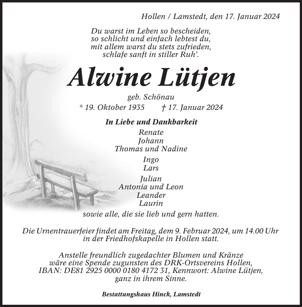 <p>Hollen / Lamstedt, den 17. Januar 2024<br />Du warst im Leben so bescheiden,<br />so schlicht und einfach lebtest du,<br />mit allem warst du stets zufrieden,<br />schlafe sanft in stiller Ruh’.</p><p>Alwine Lütjen<br />geb. Schönau<br />* 19. Oktober 1935<br />† 17. Januar 2024<br />In Liebe und Dankbarkeit<br />Renate<br />Johann<br />Thomas und Nadine<br />Ingo<br />Lars<br />Julian<br />Antonia und Leon<br />Leander<br />Laurin<br />sowie alle, die sie lieb und gern hatten.<br />Die Urnentrauerfeier findet am Freitag, dem 9. Februar 2024, um 14.00 Uhr<br />in der Friedhofskapelle in Hollen statt.<br />Anstelle freundlich zugedachter Blumen und Kränze<br />wäre eine Spende zugunsten des DRK-Ortsvereins Hollen,<br />IBAN: DE81 2925 000180 4172 31, Kennwort: Alwine Lütjen,<br />ganz in ihrem Sinne.<br />Bestattungshaus Hinck, Lamstedt</p>