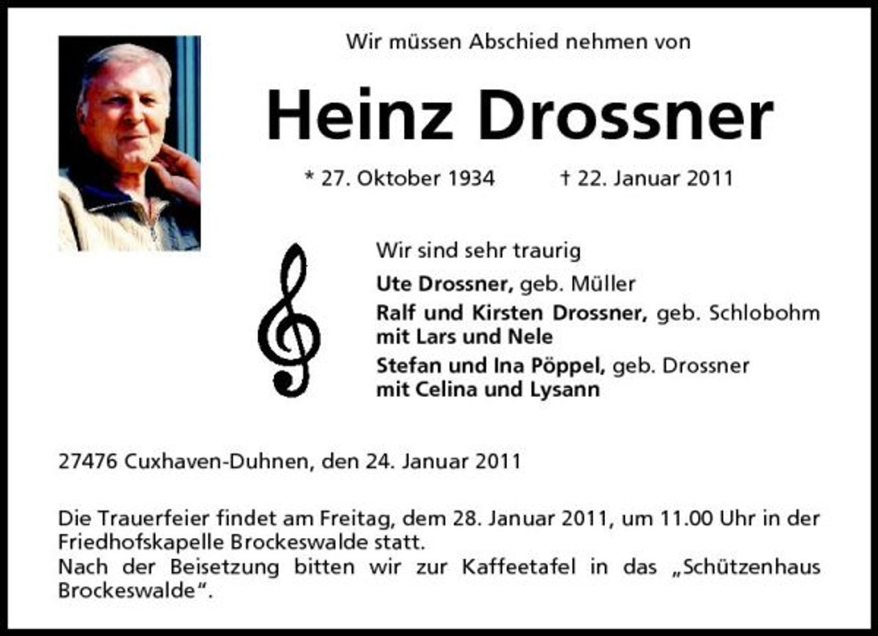 <p>Wir müssen Abschied nehmen von</p>
<p>Heinz Drossner<br />* 27. Oktober 1934 † 22. Januar 2011 Wir sind sehr traurig Ute Drossner, geb. Müller Ralf und Kirsten Drossner, geb. Schlobohm mit Lars und Nele Stefan und Ina Pöppel, geb. Drossner mit Celina und Lysann 27476 Cuxhaven-Duhnen, den 24. Januar 2011 Die Trauerfeier findet am Freitag, dem 28. Januar 2011, um 11.00 Uhr in der Friedhofskapelle Brockeswalde statt. Nach der Beisetzung bitten wir zur Kaffeetafel in das „Schützenhaus Brockeswalde“.</p>
