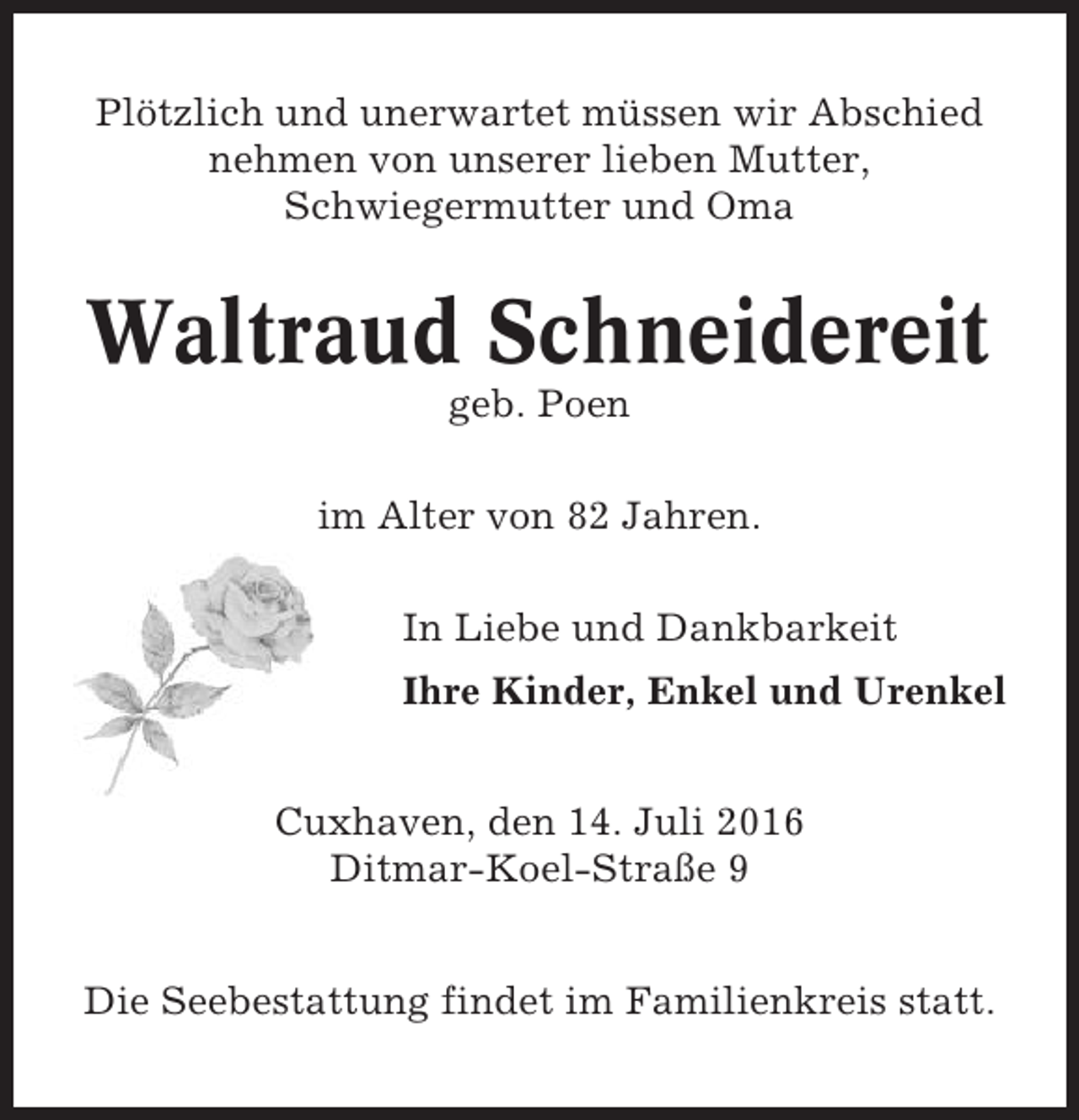 <p>Plötzlich und unerwartet müssen wir Abschied<br />nehmen von unserer lieben Mutter,<br />Schwiegermutter und Oma</p><p>Waltraud Schneidereit<br />geb. Poen<br />im Alter von 82 Jahren.<br />In Liebe und Dankbarkeit<br />Ihre Kinder, Enkel und Urenkel<br />Cuxhaven, den 14. Juli 2016<br />Ditmar-Koel-Straße 9<br />Die Seebestattung findet im Familienkreis statt.</p>