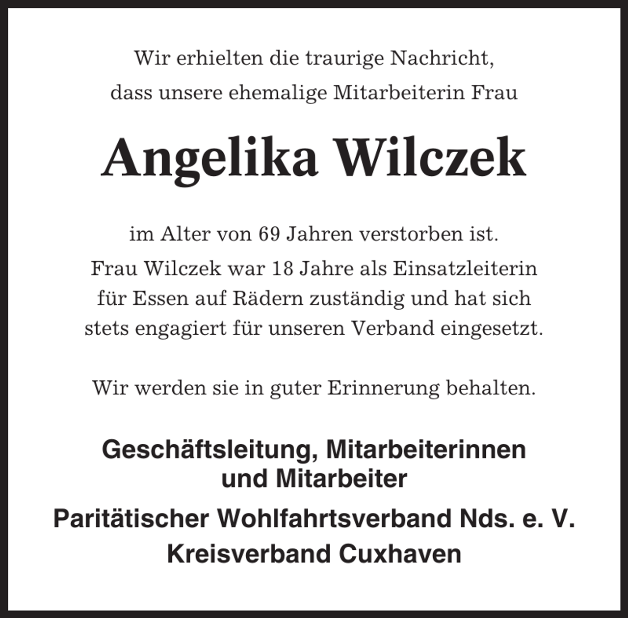<p>Wir erhielten die traurige Nachricht,<br />dass unsere ehemalige Mitarbeiterin Frau</p><p>Angelika Wilczek<br />im Alter von 69 Jahren verstorben ist.<br />Frau Wilczek war 18 Jahre als Einsatzleiterin<br />für Essen auf Rädern zuständig und hat sich<br />stets engagiert für unseren Verband eingesetzt.<br />Wir werden sie in guter Erinnerung behalten.</p><p>Geschäftsleitung, Mitarbeiterinnen<br />und Mitarbeiter<br />Paritätischer Wohlfahrtsverband Nds. e. V.<br />Kreisverband Cuxhaven</p>