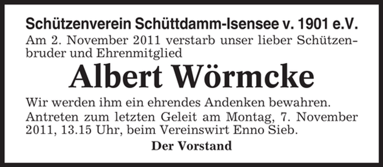 <p>Schützenverein Schüttdamm-Isensee v. 1901 e.V.<br />Am 2. November 2011 verstarb unser lieber Schützenbruder und Ehrenmitglied</p><p>Albert Wörmcke<br />Wir werden ihm ein ehrendes Andenken bewahren.<br />Antreten zum letzten Geleit am Montag, 7. November<br />2011, 13.15 Uhr, beim Vereinswirt Enno Sieb.<br />Der Vorstand</p>