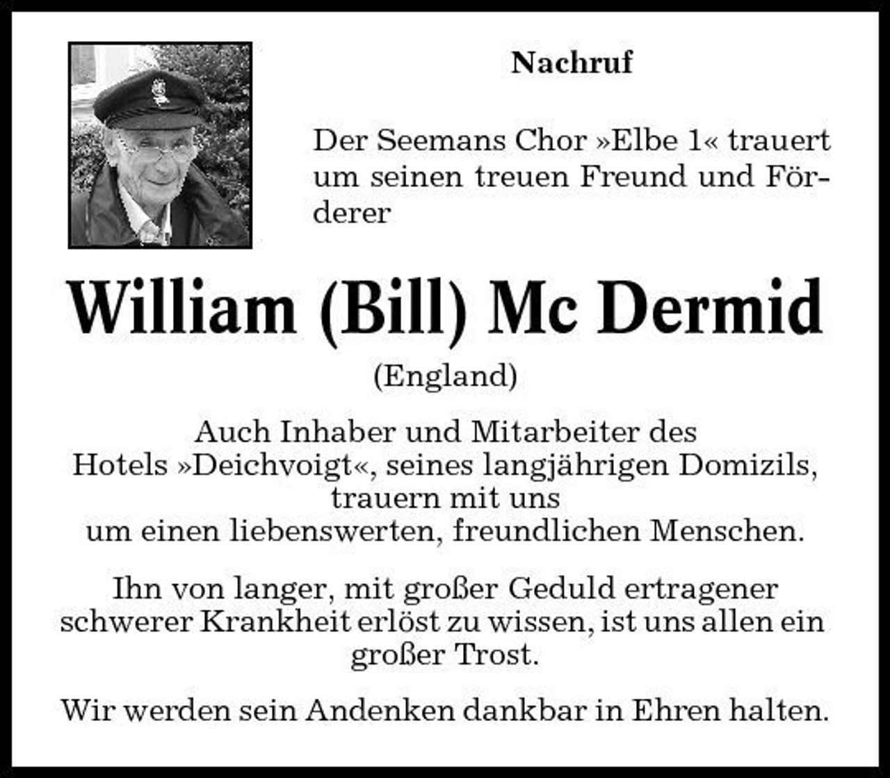 <p>Nachruf Der Seemans Chor »Elbe 1« trauert um seinen treuen Freund und Förderer</p><p>William (Bill) Mc Dermid<br />(England) Auch Inhaber und Mitarbeiter des Hotels »Deichvoigt«, seines langjährigen Domizils, trauern mit uns um einen liebenswerten, freundlichen Menschen. Ihn von langer, mit großer Geduld ertragener schwerer Krankheit erlöst zu wissen, ist uns allen ein großer Trost. Wir werden sein Andenken dankbar in Ehren halten.</p>