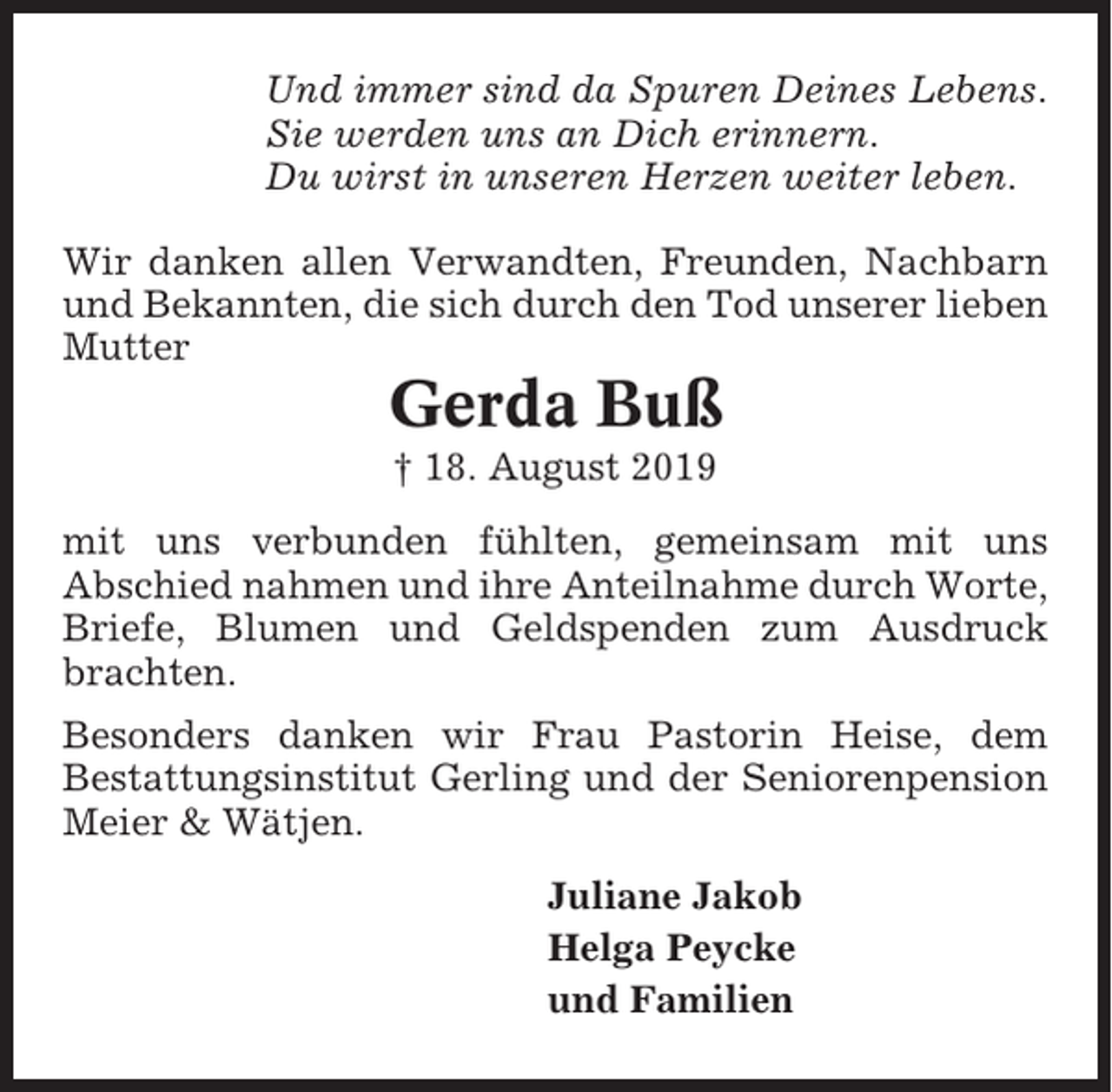 <p>Und immer sind da Spuren Deines Lebens.<br />Sie werden uns an Dich erinnern.<br />Du wirst in unseren Herzen weiter leben.<br />Wir danken allen Verwandten, Freunden, Nachbarn<br />und Bekannten, die sich durch den Tod unserer lieben<br />Mutter</p><p>Gerda Buß<br />† 18. August 2019<br />mit uns verbunden fühlten, gemeinsam mit uns<br />Abschied nahmen und ihre Anteilnahme durch Worte,<br />Briefe, Blumen und Geldspenden zum Ausdruck<br />brachten.<br />Besonders danken wir Frau Pastorin Heise, dem<br />Bestattungsinstitut Gerling und der Seniorenpension<br />Meier &amp; Wätjen.<br />Juliane Jakob<br />Helga Peycke<br />und Familien</p>